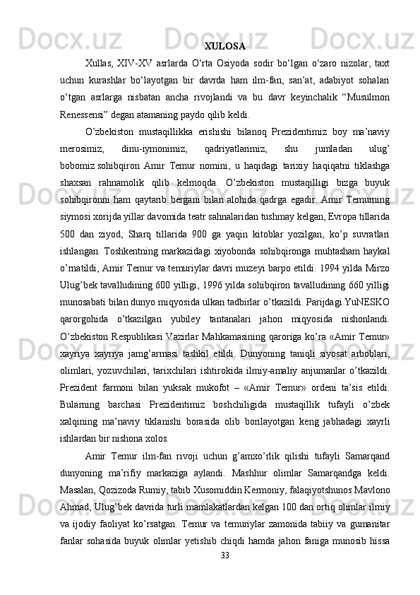 XULOSA
Xullas,   XIV-XV   asrlarda   O‘rta   Osiyoda   sodir   bo‘lgan   o‘zaro   nizolar,   taxt
uchun   kurashlar   bo‘layotgan   bir   davrda   ham   ilm-fan,   san’at,   adabiyot   sohalari
o‘tgan   asrlarga   nisbatan   ancha   rivojlandi   va   bu   davr   keyinchalik   “Musulmon
Renessensi” degan atamaning paydo qilib keldi. 
O’zbekiston   mustaqillikka   erishishi   bilanoq   Prezidentimiz   boy   ma’naviy
merosimiz,   dinu-iymonimiz,   qadriyatlarimiz,   shu   jumladan   ulug’
bobomiz   sohibqiron   Amir   Temur   nomini,   u   haqidagi   tarixiy   haqiqatni   tiklashga
shaxsan   rahnamolik   qilib   kelmoqda.   O’zbekiston   mustaqilligi   bizga   buyuk
sohibqironni   ham   qaytarib   bergani   bilan   alohida   qadrga   egadir.   Amir   Temurning
siymosi xorijda yillar davomida teatr sahnalaridan tushmay kelgan, Evropa tillarida
500   dan   ziyod,   Sharq   tillarida   900   ga   yaqin   kitoblar   yozilgan,   ko’p   suvratlari
ishlangan.   Toshkentning   markazidagi   xiyobonda   sohibqironga   muhtasham   haykal
o’rnatildi, Amir Temur va temuriylar davri muzeyi barpo etildi. 1994 yilda Mirzo
Ulug’bek tavalludining 600 yilligi, 1996 yilda sohibqiron tavalludining 660 yilligi
munosabati bilan dunyo miqyosida ulkan tadbirlar o’tkazildi. Parijdagi YuNESKO
qarorgohida   o’tkazilgan   yubiley   tantanalari   jahon   miqyosida   nishonlandi.
O’zbekiston  Respublikasi  Vazirlar  Mahkamasining  qaroriga ko’ra «Amir Temur»
xayriya   xayriya   jamg’armasi   tashkil   etildi.   Dunyoning   taniqli   siyosat   arboblari,
olimlari,   yozuvchilari,   tarixchilari   ishtirokida   ilmiy-amaliy   anjumanlar   o’tkazildi.
Prezident   farmoni   bilan   yuksak   mukofot   –   «Amir   Temur»   ordeni   ta’sis   etildi.
Bularning   barchasi   Prezidentimiz   boshchiligida   mustaqillik   tufayli   o’zbek
xalqining   ma’naviy   tiklanishi   borasida   olib   borilayotgan   keng   jabhadagi   xayrli
ishlardan bir nishona xolos. 
Amir   Т emur   ilm-fan   rivoji   uchun   g’amxo’rlik   qilishi   tufayli   Samarqand
dunyoning   ma’rifiy   markaziga   aylandi.   Mashhur   olimlar   Samarqandga   keldi.
Masalan, Qozizoda Rumiy, tabib  Х usomiddin Kermoniy, falaqiyotshunos Mavlono
Ahmad, Ulug’bek davrida turli mamlakatlardan kelgan 100   dan ortiq olimlar ilmiy
va   ijodiy   faoliyat   ko’rsatgan.   Т emur   va   temuriylar   zamonida   tabiiy   va   gumanitar
fanlar   sohasida   buyuk   olimlar   yetishib   chiqdi   hamda   jahon   faniga   munosib   hissa
33 