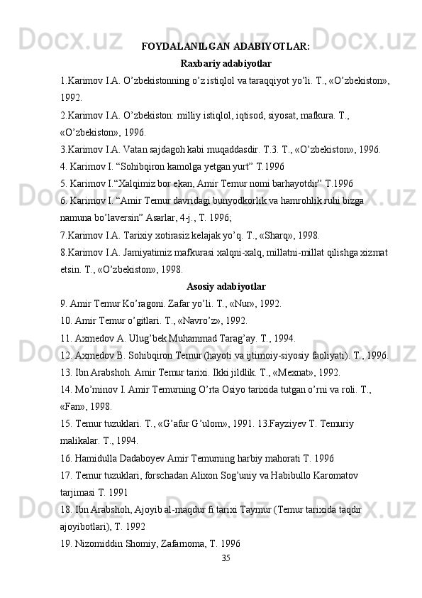 FOYDALANILGAN ADABIYOTLAR:
Raxbariy adabiyotlar
1.Karimov I.A. O’zbekistonning o’z istiqlol va taraqqiyot yo’li. T., «O’zbekiston»,
1992. 
2.Karimov I.A. O’zbekiston:   milliy istiqlol, iqtisod, siyosat, mafkura. T., 
«O’zbekiston», 1996. 
3.Karimov I.A. Vatan sajdagoh kabi muqaddasdir. T.3. T., «O’zbekiston», 1996. 
4. Karimov I. “Sohibqiron kamolga yetgan yurt” T.1996 
5. Karimov I.“Xalqimiz bor ekan, Amir Temur nomi barhayotdir” T.1996 
6. Karimov I. “Amir Temur davridagi bunyodkorlik va hamrohlik ruhi bizga 
namuna bo’laversin” Asarlar, 4-j., T. 1996; 
7.Karimov I.A. Tarixiy xotirasiz kelajak yo’q. T., «Sharq», 1998. 
8.Karimov I.A. Jamiyatimiz   mafkurasi xalqni-xalq, millatni-millat qilishga xizmat 
etsin. T., «O’zbekiston», 1998. 
Asosiy adabiyotlar
9. Amir Temur Ko’ragoni. Zafar yo’li. T., «Nur», 1992. 
10. Amir Temur o’gitlari. T., «Navro’z», 1992. 
11. Axmedov A. Ulug’bek Muhammad Tarag’ay. T., 1994. 
12. Axmedov B. Sohibqiron Temur (hayoti va ijtimoiy-siyosiy faoliyati). T., 1996. 
13. Ibn Arabshoh. Amir Temur tarixi. Ikki jildlik. T., «Mexnat», 1992. 
14. Mo’minov I. Amir Temurning O’rta Osiyo tarixida tutgan o’rni va roli. T., 
«Fan», 1998. 
15. Temur tuzuklari. T., «G’afur G’ulom», 1991. 13.Fayziyev T. Temuriy 
malikalar. T., 1994. 
16. Hamidulla Dadaboyev Amir Temurning harbiy mahorati T. 1996 
17. Temur tuzuklari, forschadan Alixon Sog’uniy va Habibullo Karomatov 
tarjimasi T. 1991 
18. Ibn Arabshoh, Ajoyib al-maqdur fi tarixi Taymur (Temur tarixida taqdir 
ajoyibotlari), T. 1992 
19. Nizomiddin Shomiy, Zafarnoma, T. 1996 
35 