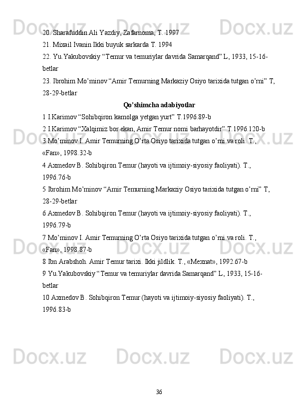 20. Sharafuddin Ali Yazdiy, Zafarnoma, T. 1997 
21. Mixail Ivanin Ikki buyuk sarkarda T. 1994 
22. Yu.Yakubovskiy “Temur va temuriylar davrida Samarqand” L, 1933, 15-16-
betlar 
23. Ibrohim Mo’minov “Amir Temurning Markaziy Osiyo tarixida tutgan o’rni” T,
28-29-betlar 
Qo’shimcha adabiyotlar
1 I.Karimov “Sohibqiron kamolga yetgan yurt” T.1996.89-b
2 I.Karimov “Xalqimiz bor ekan, Amir Temur nomi barhayotdir” T.1996.120-b 
3 Mo’minov I. Amir Temurning O’rta Osiyo tarixida tutgan o’rni va roli. T., 
«Fan», 1998.32-b 
4 Axmedov B. Sohibqiron Temur (hayoti va ijtimoiy-siyosiy faoliyati). T., 
1996.76-b 
5 Ibrohim Mo’minov “Amir Temurning Markaziy Osiyo tarixida tutgan o’rni” T, 
28-29-betlar 
6 Axmedov B. Sohibqiron Temur (hayoti va ijtimoiy-siyosiy faoliyati). T., 
1996.79-b 
7 Mo’minov I. Amir Temurning O’rta Osiyo tarixida tutgan o’rni va roli. T., 
«Fan», 1998.87-b 
8 Ibn Arabshoh. Amir Temur tarixi. Ikki jildlik. T., «Mexnat», 1992.67-b 
9 Yu.Yakubovskiy “Temur va temuriylar davrida Samarqand” L, 1933, 15-16-
betlar 
10 Axmedov B. Sohibqiron Temur (hayoti va ijtimoiy-siyosiy faoliyati). T., 
1996.83-b 
36 