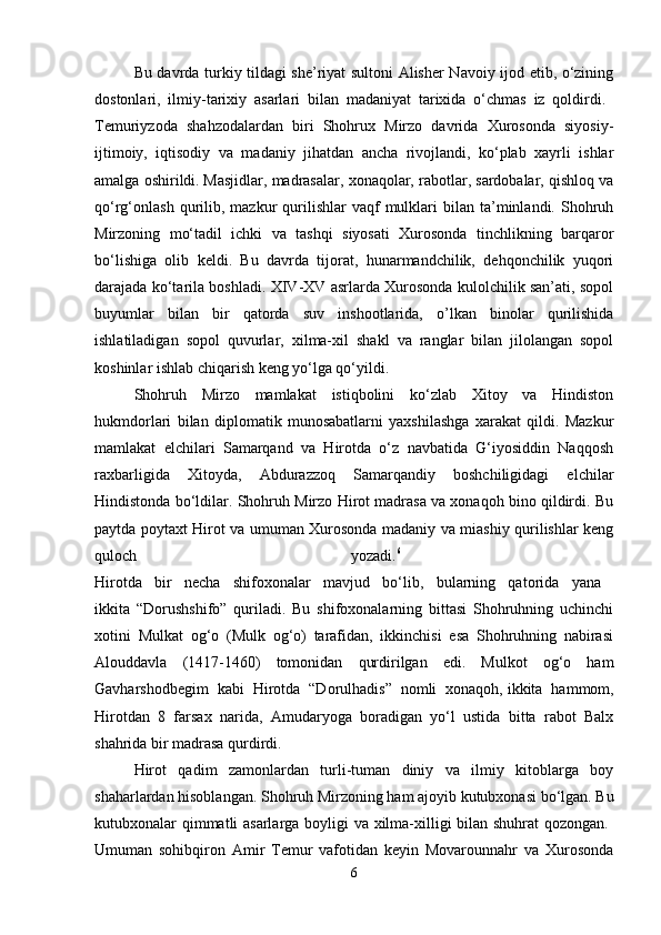 Bu davrda turkiy tildagi she’riyat sultoni Alisher Navoiy ijod etib, o‘zining
dostonlari,   ilmiy-tarixiy   asarlari   bilan   madaniyat   tarixida   o‘chmas   iz   qoldirdi.  
Temuriyzoda   shahzodalardan   biri   Shohrux   Mirzo   davrida   Xurosonda   siyosiy-
ijtimoiy,   iqtisodiy   va   madaniy   jihatdan   ancha   rivojlandi,   ko‘plab   xayrli   ishlar
amalga oshirildi.   Masjidlar, madrasalar, xonaqolar, rabotlar, sardobalar, qishloq va
qo‘rg‘onlash  qurilib,  mazkur  qurilishlar   vaqf   mulklari   bilan  ta’minlandi.  Shohruh
Mirzoning   mo‘tadil   ichki   va   tashqi   siyosati   Xurosonda   tinchlikning   barqaror
bo‘lishiga   olib   keldi.   Bu   davrda   tijorat,   hunarmandchilik,   dehqonchilik   yuqori
darajada ko‘tarila boshladi. XIV-XV asrlarda Xurosonda kulolchilik san’ati, sopol
buyumlar   bilan   bir   qatorda   suv   inshootlarida,   o’lkan   binolar   qurilishida
ishlatiladigan   sopol   quvurlar,   xilma-xil   shakl   va   ranglar   bilan   jilolangan   sopol
koshinlar ishlab chiqarish keng yo‘lga qo‘yildi. 
Shohruh   Mirzo   mamlakat   istiqbolini   ko‘zlab   Xitoy   va   Hindiston
hukmdorlari   bilan   diplomatik   munosabatlarni   yaxshilashga   xarakat   qildi.   Mazkur
mamlakat   elchilari   Samarqand   va   Hirotda   o‘z   navbatida   G‘iyosiddin   Naqqosh
raxbarligida   Xitoyda,   Abdurazzoq   Samarqandiy   boshchiligidagi   elchilar
Hindistonda bo‘ldilar. Shohruh Mirzo Hirot madrasa va xonaqoh bino qildirdi. Bu
paytda poytaxt Hirot va umuman Xurosonda madaniy va miashiy qurilishlar keng
quloch   yozadi. 6
 
Hirotda   bir   necha   shifoxonalar   mavjud   bo‘lib,   bularning   qatorida   yana  
ikkita   “Dorushshifo”   quriladi.   Bu   shifoxonalarning   bittasi   Shohruhning   uchinchi
xotini   Mulkat   og‘o   (Mulk   og‘o)   tarafidan,   ikkinchisi   esa   Shohruhning   nabirasi
Alouddavla   (1417-1460)   tomonidan   qurdirilgan   edi.   Mulkot   og‘o   ham
Gavharshodbegim   kabi   Hirotda   “Dorulhadis”   nomli   xonaqoh,   ikkita   hammom,
Hirotdan   8   farsax   narida,   Amudaryoga   boradigan   yo‘l   ustida   bitta   rabot   Balx
shahrida bir madrasa qurdirdi. 
Hirot   qadim   zamonlardan   turli-tuman   diniy   va   ilmiy   kitoblarga   boy
shaharlardan hisoblangan. Shohruh Mirzoning ham ajoyib kutubxonasi bo‘lgan. Bu
kutubxonalar qimmatli asarlarga boyligi va xilma-xilligi bilan shuhrat qozongan.  
Umuman   sohibqiron   Amir   Temur   vafotidan   keyin   Movarounnahr   va   Xurosonda
6 