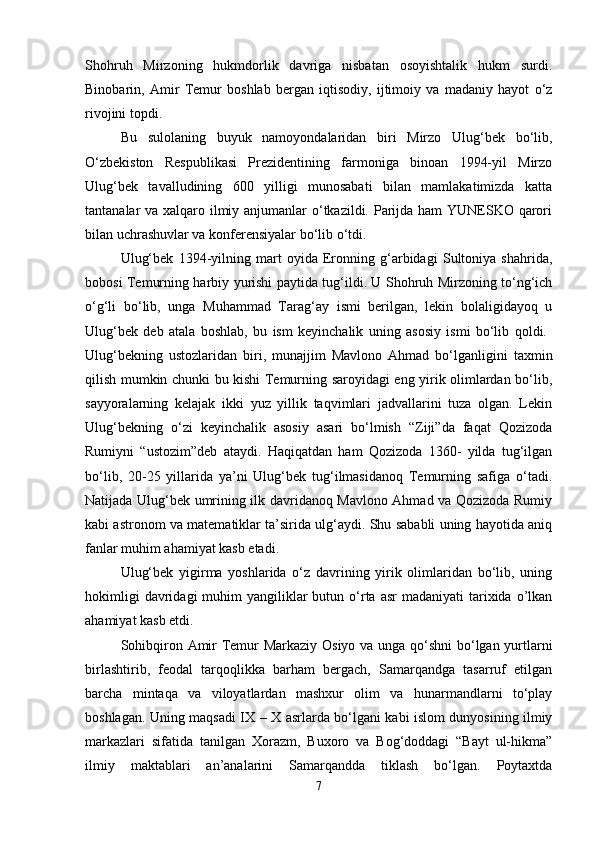 Shohruh   Mirzoning   hukmdorlik   davriga   nisbatan   osoyishtalik   hukm   surdi.
Binobarin,   Amir   Temur   boshlab   bergan   iqtisodiy,   ijtimoiy   va   madaniy   hayot   o‘z
rivojini topdi. 
Bu   sulolaning   buyuk   namoyondalaridan   biri   Mirzo   Ulug‘bek   bo‘lib,
O‘zbekiston   Respublikasi   Prezidentining   farmoniga   binoan   1994-yil   Mirzo
Ulug‘bek   tavalludining   600   yilligi   munosabati   bilan   mamlakatimizda   katta
tantanalar va xalqaro ilmiy anjumanlar  o‘tkazildi. Parijda ham  YUNESKO qarori
bilan uchrashuvlar va konferensiyalar bo‘lib o‘tdi.
Ulug‘bek   1394-yilning   mart   oyida   Eronning   g‘arbidagi   Sultoniya   shahrida,
bobosi Temurning harbiy yurishi paytida tug‘ildi. U Shohruh Mirzoning to‘ng‘ich
o‘g‘li   bo‘lib,   unga   Muhammad   Tarag‘ay   ismi   berilgan,   lekin   bolaligidayoq   u
Ulug‘bek   deb   atala   boshlab,   bu   ism   keyinchalik   uning   asosiy   ismi   bo‘lib   qoldi.  
Ulug‘bekning   ustozlaridan   biri,   munajjim   Mavlono   Ahmad   bo‘lganligini   taxmin
qilish mumkin chunki bu kishi Temurning saroyidagi eng yirik olimlardan bo‘lib,
sayyoralarning   kelajak   ikki   yuz   yillik   taqvimlari   jadvallarini   tuza   olgan.   Lekin
Ulug‘bekning   o‘zi   keyinchalik   asosiy   asari   bo‘lmish   “Ziji”da   faqat   Qozizoda
Rumiyni   “ustozim”deb   ataydi.   Haqiqatdan   ham   Qozizoda   1360-   yilda   tug‘ilgan
bo‘lib,   20-25   yillarida   ya’ni   Ulug‘bek   tug‘ilmasidanoq   Temurning   safiga   o‘tadi.
Natijada Ulug‘bek umrining ilk davridanoq Mavlono Ahmad va Qozizoda Rumiy
kabi astronom va matematiklar ta’sirida ulg‘aydi. Shu sababli uning hayotida aniq
fanlar muhim ahamiyat kasb etadi. 
Ulug‘bek   yigirma   yoshlarida   o‘z   davrining   yirik   olimlaridan   bo‘lib,   uning
hokimligi   davridagi  muhim  yangiliklar  butun  o‘rta  asr  madaniyati  tarixida o’lkan
ahamiyat kasb etdi. 
Sohibqiron Amir Temur Markaziy Osiyo va unga qo‘shni  bo‘lgan yurtlarni
birlashtirib,   feodal   tarqoqlikka   barham   bergach,   Samarqandga   tasarruf   etilgan
barcha   mintaqa   va   viloyatlardan   mashxur   olim   va   hunarmandlarni   to‘play
boshlagan. Uning maqsadi IX – X asrlarda bo‘lgani kabi islom dunyosining ilmiy
markazlari   sifatida   tanilgan   Xorazm,   Buxoro   va   Bog‘doddagi   “Bayt   ul-hikma”
ilmiy   maktablari   an’analarini   Samarqandda   tiklash   bo‘lgan.   Poytaxtda
7 