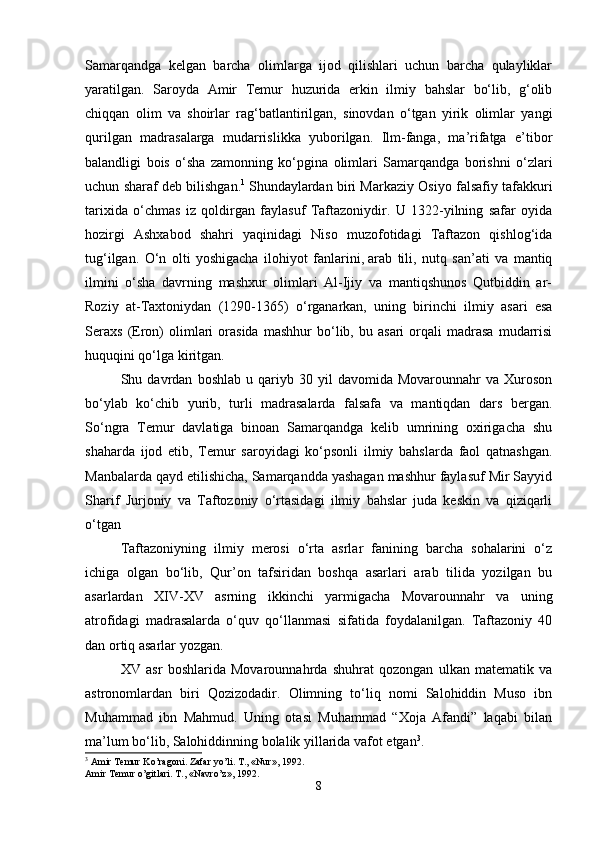 Samarqandga   kelgan   barcha   olimlarga   ijod   qilishlari   uchun   barcha   qulayliklar
yaratilgan.   Saroyda   Amir   Temur   huzurida   erkin   ilmiy   bahslar   bo‘lib,   g‘olib
chiqqan   olim   va   shoirlar   rag‘batlantirilgan,   sinovdan   o‘tgan   yirik   olimlar   yangi
qurilgan   madrasalarga   mudarrislikka   yuborilgan.   Ilm-fanga,   ma’rifatga   e’tibor
balandligi   bois   o‘sha   zamonning   ko‘pgina   olimlari   Samarqandga   borishni   o‘zlari
uchun sharaf deb bilishgan. 1
  Shundaylardan biri Markaziy Osiyo falsafiy tafakkuri
tarixida   o‘chmas   iz   qoldirgan   faylasuf   Taftazoniydir.   U   1322-yilning   safar   oyida
hozirgi   Ashxabod   shahri   yaqinidagi   Niso   muzofotidagi   Taftazon   qishlog‘ida
tug‘ilgan.   O‘n   olti   yoshigacha   ilohiyot   fanlarini,   arab   tili,   nutq   san’ati   va   mantiq
ilmini   o‘sha   davrning   mashxur   olimlari   Al-Ijiy   va   mantiqshunos   Qutbiddin   ar-
Roziy   at-Taxtoniydan   (1290-1365)   o‘rganarkan,   uning   birinchi   ilmiy   asari   esa
Seraxs   (Eron)   olimlari   orasida   mashhur   bo‘lib,   bu  asari   orqali   madrasa   mudarrisi
huquqini qo‘lga kiritgan.
Shu  davrdan   boshlab   u  qariyb  30   yil   davomida   Movarounnahr   va   Xuroson
bo‘ylab   ko‘chib   yurib,   turli   madrasalarda   falsafa   va   mantiqdan   dars   bergan.
So‘ngra   Temur   davlatiga   binoan   Samarqandga   kelib   umrining   oxirigacha   shu
shaharda   ijod   etib,   Temur   saroyidagi   ko‘psonli   ilmiy   bahslarda   faol   qatnashgan.
Manbalarda qayd etilishicha, Samarqandda yashagan mashhur faylasuf Mir Sayyid
Sharif   Jurjoniy   va   Taftozoniy   o‘rtasidagi   ilmiy   bahslar   juda   keskin   va   qiziqarli
o‘tgan
Taftazoniyning   ilmiy   merosi   o‘rta   asrlar   fanining   barcha   sohalarini   o‘z
ichiga   olgan   bo‘lib,   Qur’on   tafsiridan   boshqa   asarlari   arab   tilida   yozilgan   bu
asarlardan   XIV-XV   asrning   ikkinchi   yarmigacha   Movarounnahr   va   uning
atrofidagi   madrasalarda   o‘quv   qo‘llanmasi   sifatida   foydalanilgan.   Taftazoniy   40
dan ortiq asarlar yozgan.
XV   asr   boshlarida   Movarounnahrda   shuhrat   qozongan   ulkan   matematik   va
astronomlardan   biri   Qozizodadir.   Olimning   to‘liq   nomi   Salohiddin   Muso   ibn
Muhammad   ibn   Mahmud.   Uning   otasi   Muhammad   “Xoja   Afandi”   laqabi   bilan
ma’lum bo‘lib, Salohiddinning bolalik yillarida vafot etgan 3
.
3
  Amir   Temur   Ko ’ ragoni .  Zafar   yo ’ li .  T ., « Nur », 1992. 
Amir   Temur   o ’ gitlari .  T ., « Navro ’ z », 1992. 
8 