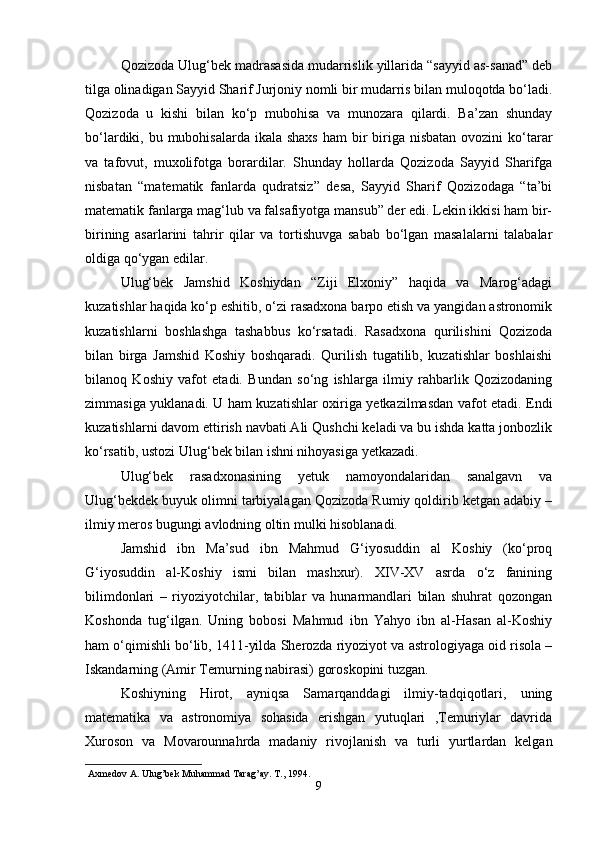 Qozizoda Ulug‘bek madrasasida mudarrislik yillarida “sayyid as-sanad” deb
tilga olinadigan Sayyid Sharif Jurjoniy nomli bir mudarris bilan muloqotda bo‘ladi.
Qozizoda   u   kishi   bilan   ko‘p   mubohisa   va   munozara   qilardi.   Ba’zan   shunday
bo‘lardiki, bu mubohisalarda ikala shaxs  ham  bir  biriga nisbatan ovozini  ko‘tarar
va   tafovut,   muxolifotga   borardilar.   Shunday   hollarda   Qozizoda   Sayyid   Sharifga
nisbatan   “matematik   fanlarda   qudratsiz”   desa,   Sayyid   Sharif   Qozizodaga   “ta’bi
matematik fanlarga mag‘lub va falsafiyotga mansub” der edi. Lekin ikkisi ham bir-
birining   asarlarini   tahrir   qilar   va   tortishuvga   sabab   bo‘lgan   masalalarni   talabalar
oldiga qo‘ygan edilar.
Ulug‘bek   Jamshid   Koshiydan   “Ziji   Elxoniy”   haqida   va   Marog‘adagi
kuzatishlar haqida ko‘p eshitib, o‘zi rasadxona barpo etish va yangidan astronomik
kuzatishlarni   boshlashga   tashabbus   ko‘rsatadi.   Rasadxona   qurilishini   Qozizoda
bilan   birga   Jamshid   Koshiy   boshqaradi.   Qurilish   tugatilib,   kuzatishlar   boshlaishi
bilanoq   Koshiy   vafot   etadi.   Bundan   so‘ng   ishlarga   ilmiy   rahbarlik   Qozizodaning
zimmasiga yuklanadi. U ham kuzatishlar oxiriga yetkazilmasdan vafot etadi. Endi
kuzatishlarni davom ettirish navbati Ali Qushchi keladi va bu ishda katta jonbozlik
ko‘rsatib, ustozi Ulug‘bek bilan ishni nihoyasiga yetkazadi.
Ulug‘bek   rasadxonasining   yetuk   namoyondalaridan   sanalgavn   va
Ulug‘bekdek buyuk olimni tarbiyalagan Qozizoda Rumiy qoldirib ketgan adabiy –
ilmiy meros bugungi avlodning oltin mulki hisoblanadi.
Jamshid   ibn   Ma’sud   ibn   Mahmud   G‘iyosuddin   al   Koshiy   (ko‘proq
G‘iyosuddin   al-Koshiy   ismi   bilan   mashxur).   XIV-XV   asrda   o‘z   fanining
bilimdonlari   –   riyoziyotchilar,   tabiblar   va   hunarmandlari   bilan   shuhrat   qozongan
Koshonda   tug‘ilgan.   Uning   bobosi   Mahmud   ibn   Yahyo   ibn   al-Hasan   al-Koshiy
ham o‘qimishli bo‘lib, 1411-yilda Sherozda riyoziyot va astrologiyaga oid risola –
Iskandarning (Amir Temurning nabirasi) goroskopini tuzgan.
Koshiyning   Hirot,   ayniqsa   Samarqanddagi   ilmiy-tadqiqotlari,   uning
matematika   va   astronomiya   sohasida   erishgan   yutuqlari   ,Temuriylar   davrida
Xuroson   va   Movarounnahrda   madaniy   rivojlanish   va   turli   yurtlardan   kelgan
  Axmedov   A .  Ulug ’ bek   Muhammad   Tarag ’ ay .  T ., 1994.
9 