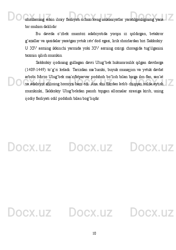 olimlarning erkin ilmiy faoliyati  uchun keng imkoniyatlar yaratilganligining yana
bir muhim dalilidir
Bu   davrda   o‘zbek   mumtoz   adabiyotida   yorqin   iz   qoldirgan,   betakror
g‘azallar va qasidalar yaratgan yetuk iste’dod egasi, lirik shoirlardan biri Sakkokiy.
U   XIV   asrning   ikkinchi   yarmida   yoki   XIV   asrning   oxirgi   choragida   tug‘ilganini
taxmin qilish mumkin.
Sakkokiy   ijodining   gullagan   davri   Ulug‘bek   hukumronlik   qilgan   davrlarga
(1409-1449)   to‘g‘ri   keladi.   Tarixdan   ma’lumki,   buyuk   munajjim   va   yetuk   davlat
arbobi Mirzo Ulug‘bek ma’rifatparvar podshoh bo‘lish bilan birga ilm-fan, san’at
va adabiyot ahlining homiysi ham edi. Ana shu fikrdan kelib chiqqan xolda aytish
mumkinki,   Sakkokiy   Ulug‘bekdan   panoh   topgan   allomalar   sirasiga   kirib,   uning
ijodiy faoliyati odil podshoh bilan bog‘liqdir.
10 