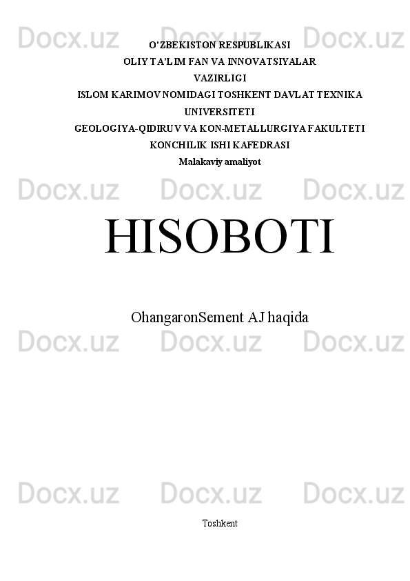 O’ZBEKISTON RESPUBLIKASI
OLIY TA’LIM FAN VА INNOVATSIYALAR
VAZIRLIGI
ISLOM KARIMOV NOMIDAGI TOSHKENT DAVLAT TEXNIKA
UNIVERSITETI
GEOLOGIYA-QIDIRUV VA KON-METALLURGIYA FAKULTETI
KONCHILIK ISHI KAFEDRASI
Malakaviy   amaliyot
HISOBOTI
OhangaronSement AJ haqida
Toshkent