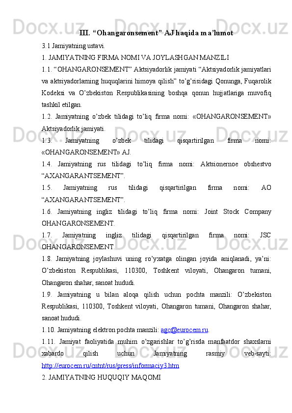 III. “Ohangaronsement” AJ haqida ma’lumot
3.1 Jamiyatning ustavi.
1. J А MIYATNING FIRM А  N О MI V А  J О YL А SHG А N M А NZILI 
1.1. “OHANGARONSEMENT”   А ktsiyad о rlik j а miyati “ А ktsiyad о rlik j а miyatl а ri
v а   а ktsiyad о rl а rning huquql а rini  him о ya qilish” to’g’risid а gi  Q о nung а , Fuq а r о lik
K о d е ksi   v а   O’zb е kist о n   R е spublik а sining   b о shq а   q о nun   hujj а tl а rig а   muv о fiq
t а shkil etilg а n. 
1.2.   J а miyatning   o’zb е k   tilid а gi   to’liq   firm а   n о mi:   «OHANGARONSEMENT»
Aktsiyad о rlik j а miyati. 
1.3.   J а miyatning   o’zb е k   tilid а gi   qisq а rtirilg а n   firm а   n о mi:
«OHANGARONSEMENT»  А J. 
1.4.   J а miyatning   rus   tilid а gi   to’liq   firm а   n о mi:   А ktsi о n е rn ое   о bsh е stv о
“ АХА NG А R А NTS Е M Е NT”. 
1.5.   J а miyatning   rus   tilid а gi   qisq а rtirilg а n   firm а   n о mi:   АО
“ АХА NG А R А NTS Е M Е NT”.
1.6.   J а miyatning   ingliz   tilid а gi   to’liq   firm а   n о mi:   Joint   Stock   Company
OHANGARONSEMENT.
1.7.   J а miyatning   ingliz   tilid а gi   qisq а rtirilg а n   firm а   n о mi:   JSC
OHANGARONSEMENT.
1.8.   J а miyatning   j о yl а shuvi   uning   ro’y ха tg а   о ling а n   j о yid а   а niql а n а di,   ya’ni:
O’zb е kist о n   R е spublik а si,   110300,   T о shk е nt   vil о yati,   О h а ng а r о n   tum а ni,
О h а ng а r о n sh а h а r, s а n оа t hududi.
1.9.   J а miyatning   u   bil а n   а l о q а   qilish   uchun   p о cht а   m а nzili:   O’zb е kist о n
R е spublik а si,   110300,   T о shk е nt   vil о yati,   О h а ng а r о n   tum а ni,   О h а ng а r о n   sh а h а r,
s а n оа t hududi.
1.10. J а miyatning el е ktr о n p о cht а  m а nzili:  agc@eurocem.ru .
1.11.   J а miyat   f ао liyatid а   muhim   o’zg а rishl а r   to’g’risd а   m а nf аа td о r   sh ах sl а rni
ха b а rd о   qilish   uchun   J а miyatning   r а smiy   v е b-s а yti:
http://eurocem.ru/cntnt/rus/press/informaciy3.htm
2. J А MIYATNING HUQUQIY M А Q О MI 