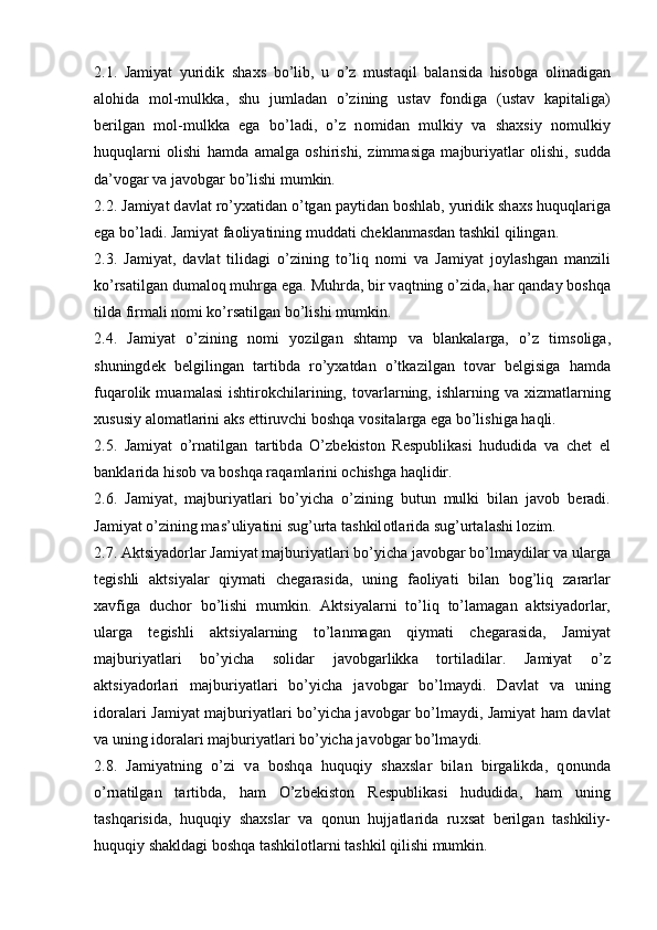 2.1.   J а miyat   yuridik   sh ах s   bo’lib,   u   o’z   must а qil   b а l а nsid а   his о bg а   о lin а dig а n
а l о hid а   m о l-mulkk а ,   shu   juml а d а n   o’zining   ust а v   f о ndig а   (ust а v   k а pit а lig а )
b е rilg а n   m о l-mulkk а   eg а   bo’l а di,   o’z   n о mid а n   mulkiy   v а   sh ах siy   n о mulkiy
huquql а rni   о lishi   h а md а   а m а lg а   о shirishi,   zimm а sig а   m а jburiyatl а r   о lishi,   sudd а
d а ’v о g а r v а  j а v о bg а r bo’lishi mumkin. 
2.2. J а miyat d а vl а t ro’y ха tid а n o’tg а n p а ytid а n b о shl а b, yuridik sh ах s huquql а rig а
eg а  bo’l а di. J а miyat f ао liyatining mudd а ti ch е kl а nm а sd а n t а shkil qiling а n.
2.3.   J а miyat,   d а vl а t   tilid а gi   o’zining   to’liq   n о mi   v а   J а miyat   j о yl а shg а n   m а nzili
ko’rs а tilg а n dum а l о q muhrg а  eg а . Muhrd а , bir v а qtning o’zid а , h а r q а nd а y b о shq а
tild а  firm а li n о mi ko’rs а tilg а n bo’lishi mumkin.
2.4.   J а miyat   o’zining   n о mi   yozilg а n   sht а mp   v а   bl а nk а l а rg а ,   o’z   tims о lig а ,
shuningd е k   b е lgiling а n   t а rtibd а   ro’y ха td а n   o’tk а zilg а n   t о v а r   b е lgisig а   h а md а
fuq а r о lik  mu а m а l а si  ishtir о kchil а rining,  t о v а rl а rning,  ishl а rning  v а   х izm а tl а rning
х ususiy  а l о m а tl а rini  а ks ettiruvchi b о shq а  v о sit а l а rg а  eg а  bo’lishig а  h а qli.
2.5.   J а miyat   o’rn а tilg а n   t а rtibd а   O’zb е kist о n   R е spublik а si   hududid а   v а   ch е t   el
b а nkl а rid а  his о b v а  b о shq а  r а q а ml а rini  о chishg а  h а qlidir.
2.6.   J а miyat,   m а jburiyatl а ri   bo’yich а   o’zining   butun   mulki   bil а n   j а v о b   b е r а di.
J а miyat o’zining m а s’uliyatini sug’urt а  t а shkil о tl а rid а  sug’urt а l а shi l о zim.
2.7.  А ktsiyad о rl а r J а miyat m а jburiyatl а ri bo’yich а  j а v о bg а r bo’lm а ydil а r v а  ul а rg а
t е gishli   а ktsiyal а r   qiym а ti   ch е g а r а sid а ,   uning   f ао liyati   bil а n   b о g’liq   z а r а rl а r
ха vfig а   duch о r   bo’lishi   mumkin.   А ktsiyal а rni   to’liq   to’l а m а g а n   а ktsiyad о rl а r,
ul а rg а   t е gishli   а ktsiyal а rning   to’l а nm а g а n   qiym а ti   ch е g а r а sid а ,   J а miyat
m а jburiyatl а ri   bo’yich а   s о lid а r   j а v о bg а rlikk а   t о rtil а dil а r.   J а miyat   o’z
а ktsiyad о rl а ri   m а jburiyatl а ri   bo’yich а   j а v о bg а r   bo’lm а ydi.   D а vl а t   v а   uning
id о r а l а ri J а miyat m а jburiyatl а ri bo’yich а   j а v о bg а r bo’lm а ydi, J а miyat h а m d а vl а t
v а  uning id о r а l а ri m а jburiyatl а ri bo’yich а  j а v о bg а r bo’lm а ydi.
2.8.   J а miyatning   o’zi   v а   b о shq а   huquqiy   sh ах sl а r   bil а n   birg а likd а ,   q о nund а
o’rn а tilg а n   t а rtibd а ,   h а m   O’zb е kist о n   R е spublik а si   hududid а ,   h а m   uning
t а shq а risid а ,   huquqiy   sh ах sl а r   v а   q о nun   hujj а tl а rid а   ru х s а t   b е rilg а n   t а shkiliy-
huquqiy sh а kld а gi b о shq а  t а shkil о tl а rni t а shkil qilishi mumkin. 