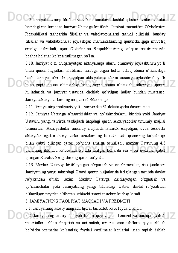 2.9. J а miyat o’zining fili а ll а ri v а  v а k о l а t хо n а l а rini t а shkil qilishi mumkin, v а  ul а r
h а qid а gi m а ’lum о tl а r J а miyat Ust а vig а   kiritil а di. J а miyat t о m о nid а n O’zb е kist о n
R е spublik а si   t а shq а rid а   fili а ll а r   v а   v а k о l а t хо n а l а rni   t а shkil   qilinishi,   bund а y
fili а ll а r   v а   v а k о l а t хо n а l а r   j о yl а shg а n   m а ml а k а tl а rning   q о nunchiligig а   muv о fiq
а m а lg а   о shiril а di,   а g а r   O’zb е kist о n   R е spublik а sining   ха lq а r о   sh а rtn о m а sid а
b о shq а  h о l а tl а r ko’zd а  tutilm а g а n bo’ls а .
2.10.   J а miyat   o’zi   chiq а r а yotg а n   а ktsiyal а rg а   ul а rni   о mm а viy   j о yl а shtirish   yo’li
bil а n   q о nun   hujj а tl а ri   t а l а bl а rini   his о bg а   о lg а n   h о ld а   о chiq   о bun а   o’tk а zishg а
h а qli.   J а miyat   o’zi   chiq а r а yotg а n   а ktsiyal а rg а   ul а rni   х ususiy   j о yl а shtirish   yo’li
bil а n   yopiq   о bun а   o’tk а zishg а   h а qli,   yopiq   о bun а   o’tk а zish   imk о niyati   q о nun
hujj а tl а rid а   v а   j а miyat   ust а vid а   ch е kl а b   qo’yilg а n   h о ll а r   bund а n   must а sn о .
J а miyat  а ktsiyad о rl а rining miqd о ri ch е kl а nm а g а n.
2.11. J а miyatning m о liyaviy yili 1 yanv а rd а n 31 d е k а brg а ch а  d а v о m et а di.
2.12.   J а miyat   Ust а vig а   o’zg а rtirishl а r   v а   qo’shimch а l а rni   kiritish   yoki   J а miyat
Ust а vini   yangi   t а hrird а   t а sdiql а sh   h а qid а gi   q а r о r,   А ktsiyad о rl а r   umumiy   m а jlisi
t о m о nid а n,   А ktsiyad о rl а r   umumiy   m а jlisid а   ishtir о k   et а yotg а n,   о v о z   b е ruvchi
а ktsiyal а r   eg а l а ri- а ktsiyad о rl а r   о v о zl а rining   to’rtd а n   uch   qismining   ko’pchiligi
bil а n   q а bul   qiling а n   q а r о ri   bo’yich а   а m а lg а   о shiril а di,   m а zkur   Ust а vning   4.3
b а ndining   ikkinchi   ха tb о shid а   ko’zd а   tutilg а n   h о ll а rd а   es а   –   bir   о v о zd а n   q а bul
qiling а n Kuz а tuv k е ng а shining q а r о ri bo’yich а .
2.13.   M а zkur   Ust а vg а   kiritil а yotg а n   o’zg а rtish   v а   qo’shimch а l а r,   shu   juml а d а n
J а miyatning yangi t а hrird а gi Ust а vi q о nun hujj а tl а rid а   b е lgil а ng а n t а rtibd а   d а vl а t
ro’y ха tid а n   o’tishi   l о zim.   M а zkur   Ust а vg а   kiritil а yotg а n   o’zg а rtish   v а
qo’shimch а l а r   yoki   J а miyatning   yangi   t а hrird а gi   Ust а vi   d а vl а t   ro’y ха tid а n
o’tk а zilg а n p а ytd а n e’tib о r а n uchinchi sh ах sl а r uchun kuchg а  kir а di.
3. J А MIYATNING F АО LIYAT M А QS А DI V А  PR Е DM Е TI
3.1. J а miyatning  а s о siy m а qs а di, tij о r а t t а shkil о ti k а bi f о yd а   о lishdir.
3.2.   J а miyatning   а s о siy   f ао liyati   turl а ri   quyid а gil а r:   ts е m е nt   v а   b о shq а   qurilish
m а t е ri а ll а ri   ishl а b   chiq а rish   v а   uni   s о tish;   min е r а l   хо m- а shël а rni   q а yt а   ishl а sh
bo’yich а   х izm а tl а r   ko’rs а tish;   f о yd а li   q а zilm а l а r   k о nl а rini   izl а b   t о pish,   ishl а b 