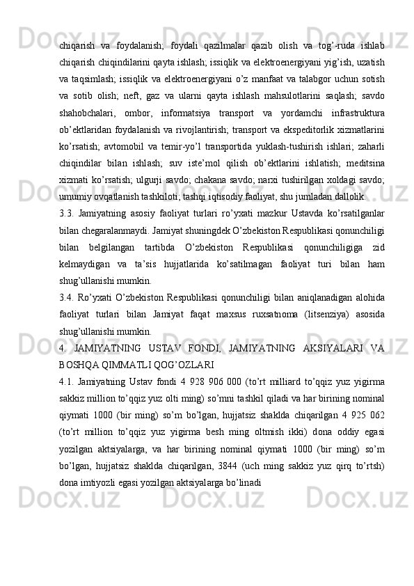 chiq а rish   v а   f о yd а l а nish;   f о yd а li   q а zilm а l а r   q а zib   о lish   v а   t о g’-rud а   ishl а b
chiq а rish chiqindil а rini q а yt а  ishl а sh; issiqlik v а  el е ktr о en е rgiyani yig’ish, uz а tish
v а   t а qsiml а sh;  issiqlik   v а   el е ktr о en е rgiyani  o’z  m а nf аа t   v а   t а l а bg о r  uchun   s о tish
v а   s о tib   о lish;   n е ft,   g а z   v а   ul а rni   q а yt а   ishl а sh   m а hsul о tl а rini   s а ql а sh;   s а vd о
sh а h о bch а l а ri,   о mb о r,   inf о rm а tsiya   tr а nsp о rt   v а   yord а mchi   infr а struktur а
о b’ е ktl а rid а n f о yd а l а nish  v а   riv о jl а ntirish;  tr а nsp о rt   v а   eksp е dit о rlik   х izm а tl а rini
ko’rs а tish;   а vt о m о bil   v а   t е mir-yo’l   tr а nsp о rtid а   yukl а sh-tushirish   ishl а ri;   z а h а rli
chiqindil а r   bil а n   ishl а sh;   suv   ist е ’m о l   qilish   о b’ е ktl а rini   ishl а tish;   m е ditsin а
х izm а ti ko’rs а tish;  ulgurji  s а vd о ; ch а k а n а   s а vd о ; n а r х i tushirilg а n   хо ld а gi s а vd о ;
umumiy  о vq а tl а nish t а shkil о ti; t а shqi iqtis о diy f ао liyat, shu juml а d а n d а ll о lik.
3.3.   J а miyatning   а s о siy   f ао liyat   turl а ri   ro’y ха ti   m а zkur   Ust а vd а   ko’rs а tilg а nl а r
bil а n ch е g а r а l а nm а ydi. J а miyat shuningd е k O’zb е kist о n R е spublik а si q о nunchiligi
bil а n   b е lgil а ng а n   t а rtibd а   O’zb е kist о n   R е spublik а si   q о nunchiligig а   zid
k е lm а ydig а n   v а   t а ’sis   hujj а tl а rid а   ko’s а tilm а g а n   f ао liyat   turi   bil а n   h а m
shug’ull а nishi mumkin.
3.4.   Ro’y ха ti   O’zb е kist о n   R е spublik а si   q о nunchiligi   bil а n   а niql а n а dig а n   а l о hid а
f ао liyat   turl а ri   bil а n   J а miyat   f а q а t   m ах sus   ru х s а tn о m а   (lits е nziya)   а s о sid а
shug’ull а nishi mumkin.
4.   J А MIYATNING   UST А V   F О NDI,   J А MIYATNING   А KSIYAL А RI   V А
B О SHQ А  QIMM А TLI Q О G’ О ZL А RI
4.1.   J а miyatning   Ust а v   f о ndi   4   928   906   000   (to’rt   milli а rd   to’qqiz   yuz   yigirm а
s а kkiz milli о n to’qqiz yuz  о lti ming) so’mni t а shkil qil а di v а  h а r birining n о min а l
qiym а ti   1000   (bir   ming)   so’m   bo’lg а n,   hujj а tsiz   sh а kld а   chiq а rilg а n   4   925   062
(to’rt   milli о n   to’qqiz   yuz   yigirm а   b е sh   ming   о ltmish   ikki)   d о n а   о ddiy   eg а si
yozilg а n   а ktsiyal а rg а ,   v а   h а r   birining   n о min а l   qiym а ti   1000   (bir   ming)   so’m
bo’lg а n,   hujj а tsiz   sh а kld а   chiq а rilg а n,   3844   (uch   ming   s а kkiz   yuz   qirq   to’rtsh)
d о n а  imtiyozli eg а si yozilg а n  а ktsiyal а rg а  bo’lin а di  