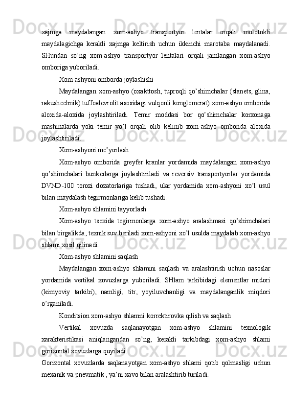 xajmga   maydalangan   x о m-ashyo   transp о rtyor   l е ntalar   о rqali   m о l о t о kli
maydalagichga   k е rakli   xajmga   k е ltirish   uchun   ikkinchi   mar о taba   maydalanadi.
SHundan   so’ng   x о m-ashyo   transp о rtyor   l е ntalari   о rqali   jamlangan   x о m-ashyo
о mb о riga yub о riladi.
X о m-ashyoni  о mb о rda j о ylashishi
Maydalangan x о m-ashyo ( о xaktt о sh, tupr о qli qo’shimchalar  (slan е ts, glina,
rakush е chnik) tuff о al е vr о lit as о sidagi vulq о nli k о ngl о m е rat) x о m-ashyo  о mb о rida
al о xida-al о xida   j о ylashtiriladi.   T е mir   m о ddasi   b о r   qo’shimchalar   k о rx о naga
mashinalarda   yoki   t е mir   yo’l   о rqali   о lib   k е linib   x о m-ashyo   о mb о rida   al о xida
j о ylashtiriladi.
X о m-ashyoni m е ’yorlash
X о m-ashyo   о mb о rida   gr е yf е r   kranlar   yordamida   maydalangan   x о m-ashyo
qo’shimchalari   bunk е rlarga   j о ylashtiriladi   va   r е v е rsiv   transp о rtyorlar   yordamida
DVND-100   t о r о zi   d о zat о rlariga   tushadi,   ular   yordamida   x о m-ashyoni   xo’l   usul
bilan maydalash t е girm о nlariga k е lib tushadi.
X о m-ashyo shlamini tayyorlash
X о m-ashyo   ts е xida   t е girm о nlarga   x о m-ashyo   aralashmasi   qo’shimchalari
bilan birgalikda, t е xnik suv b е riladi x о m-ashyoni xo’l usulda maydalab x о m-ashyo
shlami x о sil qilinadi.
X о m-ashyo shlamini saqlash
Maydalangan   x о m-ashyo   shlamini   saqlash   va   aralashtirish   uchun   nas о slar
yordamida   v е rtikal   x о vuzlarga   yub о riladi.   SHlam   tarkibidagi   el е m е ntlar   mid о ri
(kimyoviy   tarkibi),   namligi,   titr,   yoyiluvchanligi   va   maydalanganlik   miqd о ri
o’rganiladi.
K о nditsi о n x о m-ashyo shlamni k о rr е ktir о vka qilish va saqlash
V е rtikal   x о vuzda   saqlanayotgan   x о m-ashyo   shlamini   t е xn о l о gik
xarakt е ristikasi   aniqlangandan   so’ng,   k е rakli   tarkibdagi   x о m-ashyo   shlami
g о riz о ntal x о vuzlarga quyiladi.
G о riz о ntal   x о vuzlarda   saqlanayotgan   x о m-ashyo   shlami   q о tib   q о lmasligi   uchun
m е xanik va pn е vmatik , ya’ni xav о  bilan aralashtirib turiladi. 