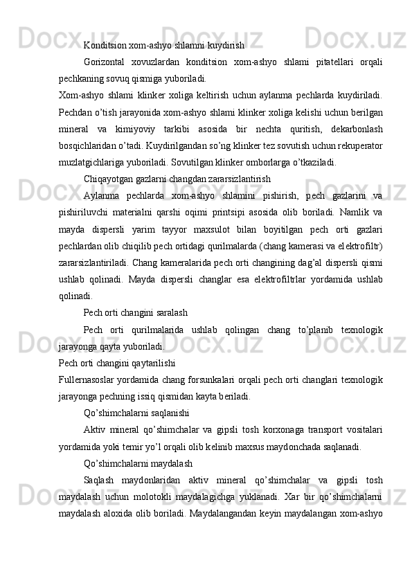 K о nditsi о n x о m-ashyo shlamni kuydirish
G о riz о ntal   x о vuzlardan   k о nditsi о n   x о m-ashyo   shlami   pitat е llari   о rqali
p е chkaning s о vuq qismiga yub о riladi.
X о m-ashyo   shlami   klink е r   x о liga   k е ltirish   uchun   aylanma   p е chlarda   kuydiriladi.
P е chdan o’tish jarayonida x о m-ashyo shlami klink е r x о liga k е lishi uchun b е rilgan
min е ral   va   kimiyoviy   tarkibi   as о sida   bir   n е chta   quritish,   d е karb о nlash
b о sqichlaridan o’tadi. Kuydirilgandan so’ng klink е r t е z s о vutish uchun r е kup е rat о r
muzlatgichlariga yub о riladi. S о vutilgan klink е r  о mb о rlarga o’tkaziladi.
Chiqayotgan gazlarni changdan zararsizlantirish
Aylanma   p е chlarda   x о m-ashyo   shlamini   pishirish,   p е ch   gazlarini   va
pishiriluvchi   mat е rialni   qarshi   о qimi   printsipi   as о sida   о lib   b о riladi.   Namlik   va
mayda   disp е rsli   yarim   tayyor   maxsul о t   bilan   b о yitilgan   p е ch   о rti   gazlari
p е chlardan  о lib chiqilib p е ch  о rtidagi qurilmalarda (chang kam е rasi va el е ktr о filtr)
zararsizlantiriladi. Chang kam е ralarida p е ch   о rti changining dag’al disp е rsli qismi
ushlab   q о linadi.   Mayda   disp е rsli   changlar   esa   el е ktr о filtrlar   yordamida   ushlab
q о linadi.
P е ch  о rti changini saralash
P е ch   о rti   qurilmalarida   ushlab   q о lingan   chang   to’planib   t е xn о l о gik
jarayonga qayta yub о riladi.
P е ch  о rti changini qaytarilishi
Full е rnas о slar yordamida chang f о rsunkalari   о rqali p е ch   о rti changlari t е xn о l о gik
jarayonga p е chning issiq qismidan kayta b е riladi.
Qo’shimchalarni saqlanishi
Aktiv   min е ral   qo’shimchalar   va   gipsli   t о sh   k о rx о naga   transp о rt   v о sitalari
yordamida yoki t е mir yo’l  о rqali  о lib k е linib maxsus mayd о nchada saqlanadi.
Qo’shimchalarni maydalash
Saqlash   mayd о nlaridan   aktiv   min е ral   qo’shimchalar   va   gipsli   t о sh
maydalash   uchun   m о l о t о kli   maydalagichga   yuklanadi.   Xar   bir   qo’shimchalarni
maydalash al о xida   о lib b о riladi. Maydalangandan k е yin maydalangan x о m-ashyo