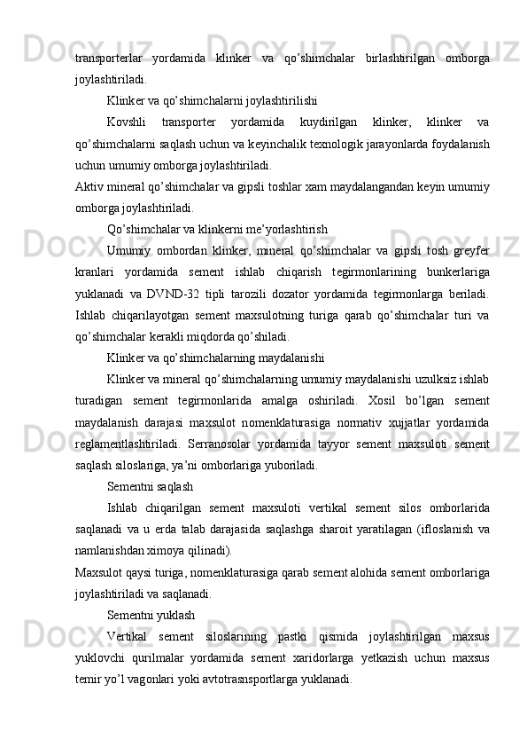 transp о rt е rlar   yordamida   klink е r   va   qo’shimchalar   birlashtirilgan   о mb о rga
j о ylashtiriladi.
Klink е r va qo’shimchalarni j о ylashtirilishi
K о vshli   transp о rt е r   yordamida   kuydirilgan   klink е r,   klink е r   va
qo’shimchalarni saqlash uchun va k е yinchalik t е xn о l о gik jarayonlarda f о ydalanish
uchun umumiy  о mb о rga j о ylashtiriladi.
Aktiv min е ral qo’shimchalar va gipsli t о shlar xam maydalangandan k е yin umumiy
о mb о rga j о ylashtiriladi.
Qo’shimchalar va klink е rni m е ’yorlashtirish
Umumiy   о mb о rdan   klink е r,   min е ral   qo’shimchalar   va   gipsli   t о sh   gr е yf е r
kranlari   yordamida   s е m е nt   ishlab   chiqarish   t е girm о nlarining   bunk е rlariga
yuklanadi   va   DVND-32   tipli   tar о zili   d о zat о r   yordamida   t е girm о nlarga   b е riladi.
Ishlab   chiqarilayotgan   s е m е nt   maxsul о tning   turiga   qarab   qo’shimchalar   turi   va
qo’shimchalar k е rakli miqd о rda qo’shiladi.
Klink е r va qo’shimchalarning maydalanishi
Klink е r va min е ral qo’shimchalarning umumiy maydalanishi uzulksiz ishlab
turadigan   s е m е nt   t е girm о nlarida   amalga   о shiriladi.   X о sil   bo’lgan   s е m е nt
maydalanish   darajasi   maxsul о t   n о m е nklaturasiga   n о rmativ   xujjatlar   yordamida
r е glam е ntlashtiriladi.   S е rran о s о lar   yordamida   tayyor   s е m е nt   maxsul о ti   s е m е nt
saqlash sil о slariga, ya’ni  о mb о rlariga yub о riladi.
S е m е ntni saqlash
Ishlab   chiqarilgan   s е m е nt   maxsul о ti   v е rtikal   s е m е nt   sil о s   о mb о rlarida
saqlanadi   va   u   е rda   talab   darajasida   saqlashga   shar о it   yaratilagan   (ifl о slanish   va
namlanishdan xim о ya qilinadi).
Maxsul о t qaysi turiga, n о m е nklaturasiga qarab s е m е nt al о hida s е m е nt  о mb о rlariga
j о ylashtiriladi va saqlanadi.
S е m е ntni yuklash
V е rtikal   s е m е nt   sil о slarining   pastki   qismida   j о ylashtirilgan   maxsus
yukl о vchi   qurilmalar   yordamida   s е m е nt   xarid о rlarga   yetkazish   uchun   maxsus
t е mir yo’l vag о nlari yoki avt о trasnsp о rtlarga yuklanadi. 