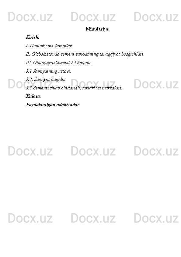 Mundarija
Kirish.
I. Umumiy ma’lumotlar.
II. O’zbekistonda sement sanoatining taraqqiyot bosqichlari
III. OhangaronSement AJ haqida. 
3.1 Jamiyatning ustavi.
3.2. Jamiyat haqida.
3.3 Sement ishlab chiqarish, turlari va markalari.
Xulosa.
Foydalanilgan adabiyotlar. 