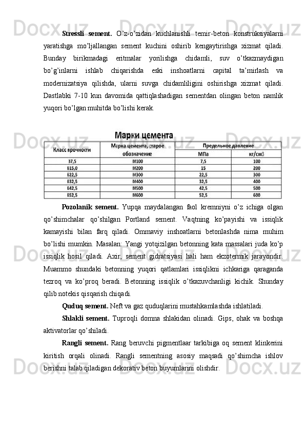 Stressli   sement.   O’z-o’zidan   kuchlanishli   temir-beton   konstruksiyalarni
yaratishga   mo’ljallangan   sement   kuchini   oshirib   kengaytirishga   xizmat   qiladi.
Bunday   birikmadagi   eritmalar   yorilishga   chidamli,   suv   o’tkazmaydigan
bo’g’inlarni   ishlab   chiqarishda   eski   inshoatlarni   capital   ta’mirlash   va
modernizatsiya   qilishda,   ularni   suvga   chidamliligini   oshirishga   xizmat   qiladi.
Dastlabki   7-10   kun   davomida   qattiqlashadigan   sementdan   olingan   beton   namlik
yuqori bo’lgan muhitda bo’lishi kerak. 
Pozolanik   sement.   Yupqa   maydalangan   faol   kremniyni   o’z   ichiga   olgan
qo’shimchalar   qo’shilgan   Portland   sement.   Vaqtning   ko’payishi   va   issiqlik
kamayishi   bilan   farq   qiladi.   Ommaviy   inshoatlarni   betonlashda   nima   muhim
bo’lishi  mumkin. Masalan:  Yangi  yotqizilgan betonning kata massalari  juda ko’p
issiqlik   hosil   qiladi.   Axir,   sement   gidratsiyasi   hali   ham   ekzotermik   jarayondir.
Muammo   shundaki   betonning   yuqori   qatlamlari   issiqlikni   ichkariga   qaraganda
tezroq   va   ko’proq   beradi.   Betonning   issiqlik   o’tkazuvchanligi   kichik.   Shunday
qilib notekis qisqarish chiqadi. 
Quduq sement.  Neft va gaz quduqlarini mustahkamlashda ishlatiladi.
Shlakli   sement.   Tuproqli   domna   shlakidan   olinadi.   Gips,   ohak   va   boshqa
aktivatorlar qo’shiladi. 
Rangli   sement.   Rang   beruvchi   pigmentlaar   tarkibiga   oq   sement   klinkerini
kiritish   orqali   olinadi.   Rangli   sementning   asosiy   maqsadi   qo’shimcha   ishlov
berishni talab qiladigan dekorativ beton buyumlarini olishdir. 