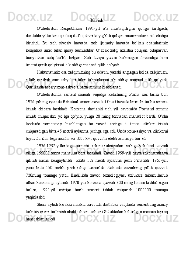 Kirish
O’zbekiston   Respublikasi   1991-yil   o’z   mustaqilligini   qo’lga   kiritgach,
dastlabki yillardanoq sobiq ittifoq davrida yig’ilib qolgan muammolarni hal etishga
kirishdi.   Bu   xoh   siyosiy   hayotda,   xoh   ijtimoiy   hayotda   bo’lsin   odamlarimiz
kelajakka umid bilan qaray boshladilar. O’zbek xalqi azaldan bolajon, oilaparvar,
bunyodkor   xalq   bo’lib   kelgan.   Xali   dunyo   yuzini   ko’rmagan   farzandiga   ham
imorat qurib qo’yishni o’z oldiga maqsad qilib qo’yadi. 
Hukumatimiz esa xalqimizning bu odatini yaxshi anglagan holda xalqimizni
sifatli   qurilish   xom-ashyolari   bilan   ta’minlashni   o’z   oldiga   maqsad   qilib   qo’yadi.
Qurilishda asosiy xom-ashyo albatta sement hisoblanadi. 
O’zbekistonda   sement   sanoati   vujudga   kelishning   o’ziha   xos   tarixi   bor.
1926-yilning iyunida Bekobod sement zavodi O’rta Osiyoda birinchi bo’lib sement
ishlab   chiqara   boshladi.   Korxona   dastlabki   uch   yil   davomida   Portland   sement
ishlab   chiqarishni   yo’lga   qo’yib,   yiliga   28   ming   tonnadan   mahsulot   berdi.   O’sha
kezlarda   zamonaviy   hisoblangan   bu   zavod   soatiga   4   tonna   klinker   ishlab
chiqaradigan bitta 45 metrli aylanma pechga ega edi. Unda xom-ashyo va klinkerni
tuyuvchi shar tegirmonlar va 1000 kVt quvvatli elektrostansiya bor edi. 
1936-1937-yillardagi   birinchi   rekonstruksiyadan   so’ng   Bekobod   zavodi
yiliga 155000 tonna mahsulot bera boshladi. Zavod 1959-yili qayta rekonstruksiya
qilinib   ancha   kengaytirildi.   Ikkita   118   metrli   aylanma   pech   o’rnatildi.   1961-yili
yana   bitta   150   metrli   pech   ishga   tushirildi.   Natijada   zavodning   yillik   quvvati
720ming   tonnage   yetdi.   Endilikda   zavod   texnologiyasi   uzluksiz   takomillashib
ulkan korxonaga aylandi. 1970-yili korxona quvvati 800 ming tonnni tashkil etgan
bo’lsa,   1990-yil   oxiriga   borib   sement   ishlab   chiqarish   1000000   tonnaga
yaqinlashdi.
Shuni aytish kerakki mazkur zavodda dastlabki vaqtlarda sementning asosiy
tarkibiy qismi bo’lmish ohaktoshdan tashqari Suluktadan keltirilgan maxsus tuproq
ham ishlatilar edi.  