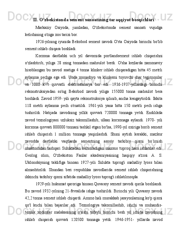 II. O’zbekistonda sement sanoatining taraqqiyot bosqichlari
Markaziy   Osiyoda,   jumladan,   O'zbekistonda   sement   sanoati   vujudga
kelishining o'ziga xos tarixi bor. 
1926-yilning   iyunida   Bekobod   sement   zavodi   O'rta   Osiyoda   birinchi   bo'lib
sement ishlab chiqara boshladi. 
Korxona   dastlabki   uch   yil   davomida   portlandsement   ishlab   chiqarishni
o'zlashtirib,   yiliga   28   ming   tonnadan   mahsulot   berdi.   O'sha   kezlarda   zamonaviy
hisoblangan   bu   zavod   soatiga   4   tonna   klinker   ishlab   chiqaradigan   bitta   45   metrli
aylanma   pechga   ega   edi.   Unda   xomashyo   va   klinkerni   tuyuvchi   shar   tegirmonlar
va   1000   kVt   quvvatli   elektrostansiya   bor   edi.   1936-1937-yillardagi   birinchi
rekonstruksiyadan   so'ng   Bekobod   zavodi   yiliga   155000   tonna   mahsulot   bera
boshladi. Zavod 1959- yili qayta rekonstruksiya qilinib, ancha kengaytirildi. Ikkita
118   metrli   aylanma   pech   o'rnatildi.   1961-yili   yana   bitta   150   metrli   pech   ishga
tushirildi.   Natijada   zavodning   yillik   quvvati   720000   tonnaga   yetdi.   Endilikda
zavod   texnologiyasi   uzluksiz   takomillashib,   ulkan   korxonaga   aylandi.   1970-   yili
korxona quvvati 800000 tonnani tashkil etgan bo'lsa, 1990-yil oxiriga borib sement
ishlab   chiqarish   1   million   tonnaga   yaqinlashdi.   Shuni   aytish   kerakki,   mazkur
zavodda   dastlabki   vaqtlarda   sementning   asosiy   tarkibiy   qismi   bo`lmish
ohaktoshdan   tashqari   Suluktadan   keltiriladigan   maxsus   tuproq   ham   ishlatilar   edi.
Geolog   olim,   O'zbekiston   Fanlar   akademiyasining   haqiqiy   a'zosi   A.   S.
Uklonskiyning   taklifiga   binoan   1927-yili   Sulukta   tuprog'i   mahalliy   lyoss   bilan
almashtirildi.   Shundan   beri   respublika   zavodlarida   sement   ishlab   chiqarishning
ikkinchi tarkibiy qismi sifatida mahalliy lyoss tuprog'i ishlatilmoqda. 
1929-yili hukumat qaroriga binoan Quvasoy sement zavodi qurila boshlandi.
Bu zavod 1932-yilning 21-fevralida ishga tushirildi. Birinchi yili Quvasoy zavodi
42,2 tonna sement ishlab chiqardi. Ammo hali murakkab jarayonlarning ko'p qismi
qo'l   kuchi   bilan   bajarilar   edi.   Texnologiya   takomillashib,   ishchi   va   muhandis-
texnik   xodimlar   malakasining   o'sishi   tufayli   birinchi   besh   yil   ichida   zavodning
ishlab   chiqarish   quvvati   120500   tonnaga   yetdi.   1946-1951-   yillarda   zavod 