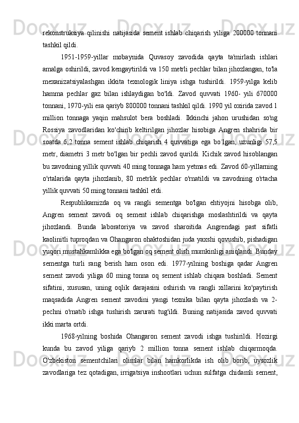 rekonstruksiya   qilinishi   natijasida   sement   ishlab   chiqarish   yiliga   200000   tonnani
tashkil qildi. 
1951-1959-yillar   mobaynida   Quvasoy   zavodida   qayta   ta'mirlash   ishlari
amalga oshirildi, zavod kengaytirildi va 150 metrli pechlar bilan jihozlangan, to'la
mexanizatsiyalashgan   ikkita   texnologik   liniya   ishga   tushirildi.   1959-yilga   kelib
hamma   pechlar   gaz   bilan   ishlaydigan   bo'ldi.   Zavod   quvvati   1960-   yili   670000
tonnani, 1970-yili esa qariyb 800000 tonnani tashkil qildi. 1990 yil oxirida zavod 1
million   tonnaga   yaqin   mahsulot   bera   boshladi.   Ikkinchi   jahon   urushidan   so'ng
Rossiya   zavodlaridan   ko'chirib   keltirilgan   jihozlar   hisobiga   Angren   shahrida   bir
soatda   6,2   tonna   sement   ishlab   chiqarish   4   quvvatiga   ega   bo`lgan,   uzunligi   57,5
metr,  diametri   3  metr   bo'lgan  bir  pechli   zavod  qurildi.  Kichik  zavod   hisoblangan
bu zavodning yillik quvvati 40 ming tonnaga ham yetmas edi. Zavod 60-yillarning
o'rtalarida   qayta   jihozlanib,   80   metrlik   pechlar   o'rnatildi   va   zavodning   o'rtacha
yillik quvvati 50 ming tonnani tashkil etdi. 
Respublikamizda   oq   va   rangli   sementga   bo'lgan   ehtiyojni   hisobga   olib,
Angren   sement   zavodi   oq   sement   ishlab   chiqarishga   moslashtirildi   va   qayta
jihozlandi.   Bunda   laboratoriya   va   zavod   sharoitida   Angrendagi   past   sifatli
kaolinitli tuproqdan va Ohangaron ohaktoshidan juda yaxshi qovushib, pishadigan
yuqori mustahkamlikka ega bo'lgan oq sement olish mumkinligi aniqlandi. Bunday
sementga   turli   rang   berish   ham   oson   edi.   1977-yilning   boshiga   qadar   Angren
sement   zavodi   yiliga   60   ming   tonna   oq   sement   ishlab   chiqara   boshladi.   Sement
sifatini,   xususan,   uning   oqlik   darajasini   oshirish   va   rangli   xillarini   ko'paytirish
maqsadida   Angren   sement   zavodini   yangi   texnika   bilan   qayta   jihozlash   va   2-
pechni   o'rnatib   ishga   tushirish   zarurati   tug'ildi.   Buning   natijasida   zavod   quvvati
ikki marta ortdi. 
1968-yilning   boshida   Ohangaron   sement   zavodi   ishga   tushirildi.   Hozirgi
kunda   bu   zavod   yiliga   qariyb   2   million   tonna   sement   ishlab   chiqarmoqda.
O'zbekiston   sementchilari   olimlar   bilan   hamkorlikda   ish   olib   borib,   uysozlik
zavodlariga  tez  qotadigan,  irrigatsiya   inshootlari   uchun  sulfatga  chidamli  sement, 