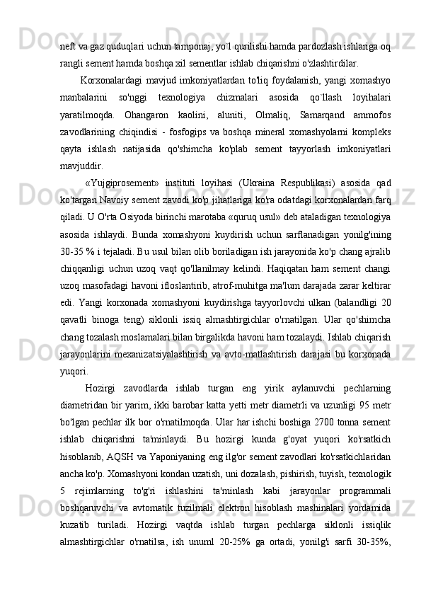 neft va gaz quduqlari uchun tamponaj, yo`l qurilishi hamda pardozlash ishlariga oq
rangli sement hamda boshqa xil sementlar ishlab chiqarishni o'zlashtirdilar. 
Korxonalardagi   mavjud   imkoniyatlardan   to'liq   foydalanish,   yangi   xomashyo
manbalarini   so'nggi   texnologiya   chizmalari   asosida   qo`llash   loyihalari
yaratilmoqda.   Ohangaron   kaolini,   aluniti,   Olmaliq,   Samarqand   ammofos
zavodlarining   chiqindisi   -   fosfogips   va   boshqa   mineral   xomashyolarni   kompleks
qayta   ishlash   natijasida   qo'shimcha   ko'plab   sement   tayyorlash   imkoniyatlari
mavjuddir. 
«Yujgiprosement»   instituti   loyihasi   (Ukraina   Respublikasi)   asosida   qad
ko'targan Navoiy sement zavodi ko'p jihatlariga ko'ra odatdagi korxonalardan farq
qiladi. U O'rta Osiyoda birinchi marotaba «quruq usul» deb ataladigan texnologiya
asosida   ishlaydi.   Bunda   xomashyoni   kuydirish   uchun   sarflanadigan   yonilg'ining
30-35 % i tejaladi. Bu usul bilan olib boriladigan ish jarayonida ko'p chang ajralib
chiqqanligi   uchun   uzoq   vaqt   qo'llanilmay   kelindi.   Haqiqatan   ham   sement   changi
uzoq masofadagi havoni ifloslantirib, atrof-muhitga ma'lum darajada zarar keltirar
edi.   Yangi   korxonada   xomashyoni   kuydirishga   tayyorlovchi   ulkan   (balandligi   20
qavatli   binoga   teng)   siklonli   issiq   almashtirgichlar   o'rnatilgan.   Ular   qo'shimcha
chang tozalash moslamalari bilan birgalikda havoni ham tozalaydi. Ishlab chiqarish
jarayonlarini   mexanizatsiyalashtirish   va   avto-matlashtirish   darajasi   bu   korxonada
yuqori. 
Hozirgi   zavodlarda   ishlab   turgan   eng   yirik   aylanuvchi   pechlarning
diametridan bir  yarim, ikki  barobar katta yetti  metr diametrli  va uzunligi  95 metr
bo'lgan pechlar  ilk bor o'rnatilmoqda. Ular  har ishchi  boshiga 2700 tonna sement
ishlab   chiqarishni   ta'minlaydi.   Bu   hozirgi   kunda   g'oyat   yuqori   ko'rsatkich
hisoblanib, AQSH va Yaponiyaning eng ilg'or sement zavodlari ko'rsatkichlaridan
ancha ko'p. Xomashyoni kondan uzatish, uni dozalash, pishirish, tuyish, texnologik
5   rejimlarning   to'g'ri   ishlashini   ta'minlash   kabi   jarayonlar   programmali
boshqaruvchi   va   avtomatik   tuzilmali   elektron   hisoblash   mashinalari   yordamida
kuzatib   turiladi.   Hozirgi   vaqtda   ishlab   turgan   pechlarga   siklonli   issiqlik
almashtirgichlar   o'rnatilsa,   ish   unuml   20-25%   ga   ortadi,   yonilg'i   sarfi   30-35%, 