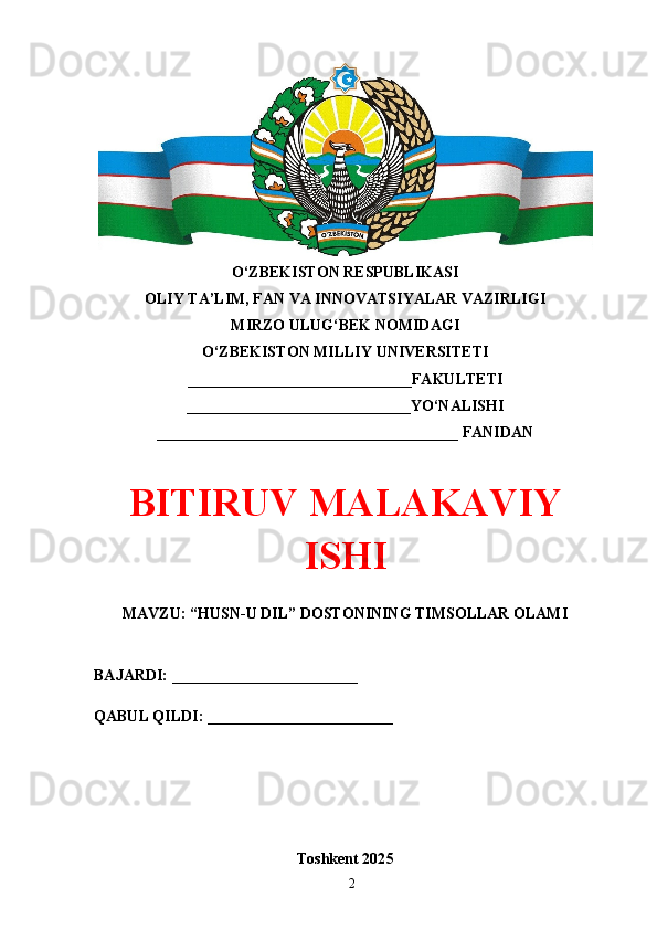 O‘ZBEKISTON RESPUBLIKASI 
OLIY TA’LIM, FAN VA INNOVATSIYALAR VAZIRLIGI
MIRZO ULUG‘BEK NOMIDAGI 
O‘ZBEKISTON MILLIY UNIVERSITETI
_____________________________FAKULTETI
_____________________________YO‘NALISHI
_______________________________________ FANIDAN
BITIRUV MАLАKАVIY
ISHI
MAVZU: “HUSN-U DIL” DOSTONINING TIMSOLLAR OLAMI
BAJARDI: ________________________
QABUL QILDI: ________________________
Toshkent 202 5
2 