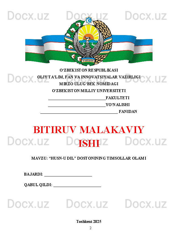 O‘ZBEKISTON RESPUBLIKASI 
OLIY TA’LIM, FAN VA INNOVATSIYALAR VAZIRLIGI
MIRZO ULUG‘BEK NOMIDAGI 
O‘ZBEKISTON MILLIY UNIVERSITETI
_____________________________FAKULTETI
_____________________________YO‘NALISHI
_______________________________________ FANIDAN
BITIRUV MАLАKАVIY
ISHI
MAVZU: “HUSN-U DIL” DOSTONINING TIMSOLLAR OLAMI
BAJARDI: ________________________
QABUL QILDI: ________________________
Toshkent 202 5
2