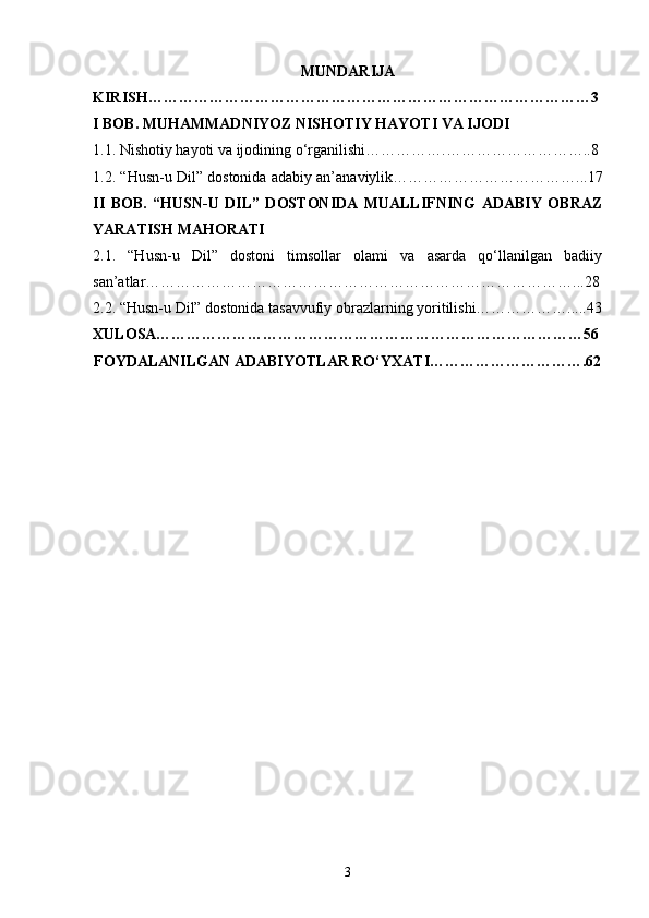 MUNDARIJA
KIRISH……………………………………………………………………………3
I BOB. MUHAMMADNIYOZ NISHOTIY HAYOTI VA IJODI
1.1. Nishotiy hayoti va ijodining o‘rganilishi…………….………………………..8
1.2. “Husn-u Dil” dostonida adabiy an’anaviylik………………………………...17
II   BOB.   “HUSN-U   DIL”   DOSTONIDA   MUALLIFNING   ADABIY   OBRAZ
YARATISH MAHORATI
2.1.   “Husn-u   Dil”   dostoni   timsollar   olami   va   asarda   qo‘llanilgan   badiiy
san’atlar…………………………………………………………………………...28
2.2. “Husn-u Dil” dostonida tasavvufiy obrazlarning yoritilishi……………….....43
XULOSA…………………………………………………………………………56
FOYDALANILGAN ADABIYOTLAR RO‘YXATI………………………….62
3 