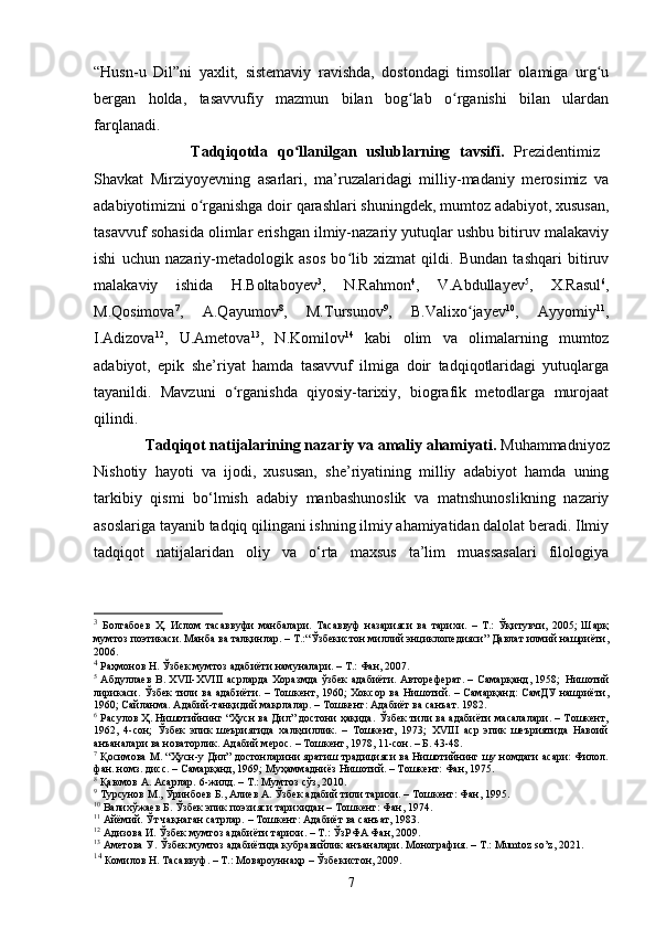 “Husn-u   Dil”ni   yаxlit,   sistemаviy   rаvishdа,   dоstоndаgi   timsоllаr   оlаmigа   urg uʻ
bergаn   hоldа,   tаsаvvufiy   mаzmun   bilаn   bоg lаb   о rgаnishi   bilаn   ulаrdаn	
ʻ ʻ
fаrqlаnаdi. 
                    Tаdqiqоtda   qо llanilgan   uslublarning   tavsifi.	
ʻ   Prezidentimiz  
Shavkat   Mirziyоyevning   аsаrlаri,   mа’ruzаlаridаgi   milliy-mаdаniy   merоsimiz   va
аdаbiyоtimizni о rgаnishgа dоir qаrаshlаri shuningdek, mumtоz аdаbiyоt, xususаn,	
ʻ
tаsаvvuf sоhаsidа оlimlаr erishgаn ilmiy-nаzаriy yutuqlаr ushbu bitiruv mаlаkаviy
ishi   uсhun   nаzаriy-metаdоlоgik   аsоs   bо lib   xizmаt   qildi.   Bundаn   tаshqаri   bitiruv	
ʻ
mаlаkаviy   ishidа   H.Bоltаbоyev 3
,   N.Rаhmоn 4
,   V.Аbdullаyev 5
,   X.Rаsul 6
,
M.Qоsimоvа 7
,   А.Qаyumоv 8
,   M.Tursunоv 9
,   B.Vаlixо jаyev	
ʻ 10
,   Аyyоmiy 11
,
I.Аdizоvа 12
,   U.Аmetоvа 13
,   N.Kоmilоv 14
  kаbi   оlim   vа   оlimаlаrning   mumtоz
аdаbiyоt,   epik   she’riyаt   hamda   tаsаvvuf   ilmigа   dоir   tаdqiqоtlаridаgi   yutuqlаrgа
tаyаnildi.   Mаvzuni   о rgаnishdа   qiyоsiy-tаrixiy,   biоgrаfik   metоdlаrgа   murоjааt	
ʻ
qilindi. 
    Tadqiqot natijalarining nazariy va amaliy ahamiyati.  Muhammadniyoz
Nishotiy   hayoti   va   ijodi,   xususan,   she’riyatining   milliy   adabiyot   hamda   uning
tarkibiy   qismi   bo‘lmish   adabiy   manbashunoslik   va   matnshunoslikning   nazariy
asoslariga tayanib tadqiq qilingani ishning ilmiy ahamiyatidan dalolat beradi. Ilmiy
tadqiqot   natijalaridan   oliy   va   o‘rta   maxsus   ta’lim   muassasalari   filologiya
3
  Болтабоев   Ҳ.   Ислом   тасаввуфи   манбалари.   Тасаввуф   назарияси   ва   тарихи.   –   Т.:   Ўқитувчи,   2005;   Шарқ
мумтоз поэтикаси. Манба ва талқинлар. – Т.:“Ўзбекистон миллий энциклопедияси” Давлат илмий нашриёти,
2006.
4
 Раҳмонов Н. Ўзбек мумтоз адабиёти намуналари. – Т.: Фан, 2007.
5
  Абдуллаев  В. XVII-XVIII  асрларда  Хоразмда  ўзбек  адабиёти. Автореферат. – Самарқанд, 1958;   Нишотий
лирикаси .   Ўзбек  тили ва адабиёти. – Тошкент, 1960;  Хоксор ва Нишотий. – Самарқанд:  СамДУ  нашриёти,
1960; Сайланма. Адабий-танқидий мақолалар. – Тошкент: Адабиёт ва санъат. 1982. 
6
  Расулов Ҳ. Нишотийнинг “Ҳусн ва Дил” достони ҳақида. Ўзбек тили ва адабиёти масалалари. – Тошкент,
1962,   4-сон;   Ўзбек   эпик   шеъриятида   халқчиллик.   –   Тошкент,   1973;   XVIII   аср   эпик   шеъриятида   Навоий
анъаналари ва новаторлик. Адабий мерос. – Тошкент, 1978, 11-сон. – Б. 43-48.
7
 Қосимова М. “Ҳусн-у Дил” достонларини яратиш традицияси ва Нишотийнинг шу номдаги асари: Филол.
фан. номз. дисс. – Самарқанд, 1969; Муҳаммадниёз Нишотий. – Тошкент: Фан, 1975.
8
  Қаюмов А. Асарлар.  6-жилд. – Т.: Мумтоз сўз, 2010. 
9
 Турсунов М., Ўринбоев Б., Алиев А. Ўзбек адабий тили тарихи. – Тошкент: Фан, 1995. 
10
 Валихўжаев Б. Ўзбек эпик поэзияси тарихидан – Тошкент: Фан, 1974. 
11
  Айёмий. Ўт чақнаган сатрлар. – Тошкент: Адабиёт ва санъат, 1983.
12
 Адизова И. Ўзбек мумтоз адабиёти тарихи. – Т.: ЎзРФА Фан, 2009.
13
 Аметова У. Ўзбек мумтоз адабиётида кубравийлик анъаналари. Монография.  –  Т.:  Mumt о z   s о’ z , 2021.
14
  Комилов Н. Тасаввуф. – Т.: Мовароуннаҳр – Ўзбекистон, 2009.  
7 