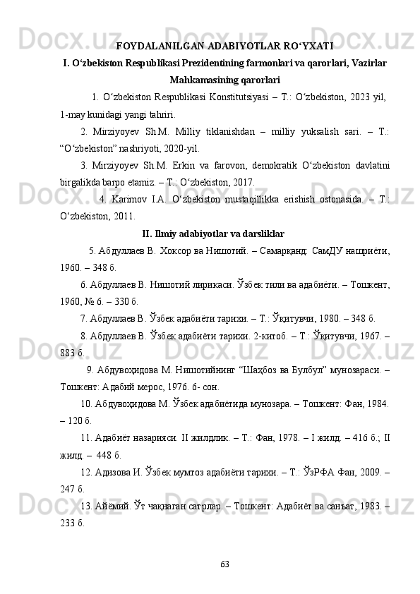 FОYDАLАNILGАN АDАBIYОTLАR RО YXАTIʻ
I. O‘zbekiston Respublikаsi Prezidentining fаrmonlаri vа qаrorlаri, Vаzirlаr
Mаhkаmаsining qаrorlаri
                  1.   О zbekistоn   Respublikаsi   Kоnstitutsiyаsi   –   T.:   О zbekistоn,   2023  yil,  	
ʻ ʻ
1-mаy kunidаgi yаngi tаhriri.
2.   Mirziyоyev   Sh.M.   Milliy   tiklаnishdаn   –   milliy   yuksаlish   sаri.   –   T.:
“О zbekistоn” nаshriyоti, 2020-yil.	
ʻ
3.   Mirziyоyev   Sh.M.   Erkin   vа   fаrоvоn,   demоkrаtik   О zbekistоn   dаvlаtini	
ʻ
birgаlikdа bаrpо etаmiz. – T.: О zbekistоn, 2017.	
ʻ
                4.   Kаrimоv   I.А.   О‘zbekistоn   mustаqillikkа   erishish   оstоnаsidа.   –   T.:
О‘zbekistоn, 2011.  
                                  II. Ilmiy аdаbiyоtlаr va dаrsliklаr
                  5. Абдуллаев В.   Хоксор ва Нишотий. – Самарқанд: СамДУ нашриёти,
1960 . – 348 б.
6.  Абдуллаев В.  Нишотий лирикаси .  Ўзбек тили ва адабиёти. – Тошкент,
1960, № 6. –  330  б.
7. Абдуллаев В. Ўзбек адабиёти тарихи. – Т.: Ўқитувчи, 1980. – 348 б.
8. Абдуллаев В. Ўзбек адабиёти тарихи. 2-китоб. – Т.: Ўқитувчи, 1967. –
883 б.
               9. Абдувоҳидова М. Нишотийнинг “Шaҳбоз  ва Булбул” мунозараси. –
Тошкент: Адабий мерос, 1976. 6- сон.
        10. Абдувоҳидова М. Ўзбек адабиётида мунозара. – Тошкент: Фан, 1984.
– 120 б. 
11. Адабиёт назарияси.  II  жилдлик. – Т.: Фан, 1978. –  I  жилд. – 416 б.;  II
жилд. –  448 б.
12. Адизова И. Ўзбек мумтоз адабиёти тарихи. – Т.: ЎзРФА Фан, 2009. –
247 б.
1 3 .  Айёмий. Ўт чақнаган сатрлар. – Тошкент: Адабиёт ва санъат, 1983. –
233 б.
63