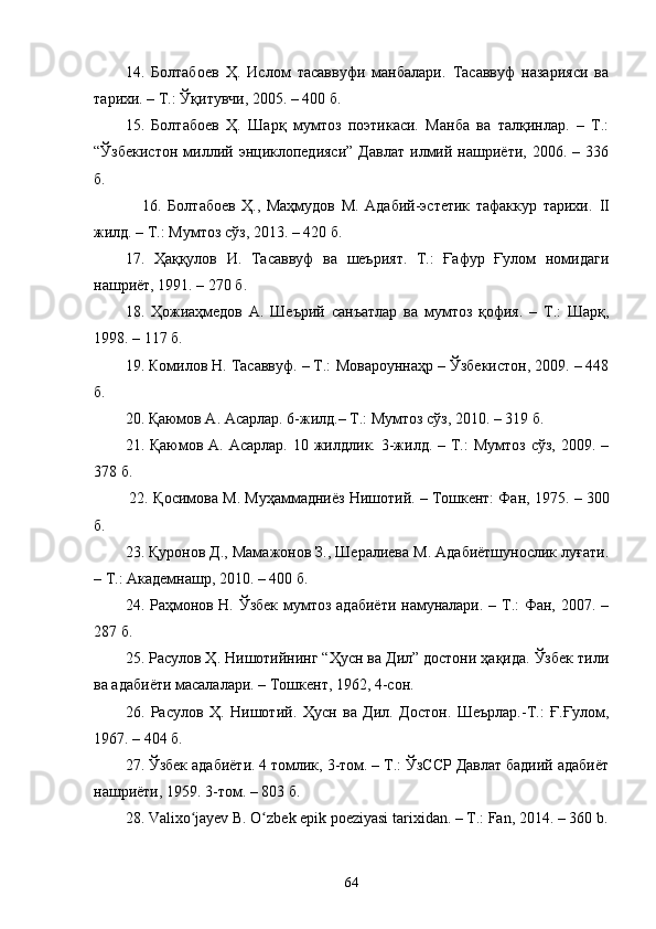 14.   Болтабоев   Ҳ.   Ислом   тасаввуфи   манбалари.   Тасаввуф   назарияси   ва
тарихи. – Т.: Ўқитувчи, 2005. – 400 б.
15 .   Болтабоев   Ҳ.   Шарқ   мумтоз   поэтикаси.   Манба   ва   талқинлар.   –   Т.:
“Ўзбекистон   миллий   энциклопедияси”   Давлат   илмий  нашриёти,   2006.  –   336
б.
                16.   Болтабоев   Ҳ.,   Маҳмудов   М.   Адабий-эстетик   тафаккур   тарихи.   II
жилд. – Т.: Мумтоз сўз, 2013. – 420 б .
17.   Ҳаққулов   И.   Тасаввуф   ва   шеърият.   Т.:   Ғафур   Ғулом   номидаги
нашриёт, 1991. – 270 б.
18.   Ҳожиаҳмедов   А.   Шеърий   санъатлар   ва   мумтоз   қофия.   –   Т.:   Шарқ,
1998. – 117 б.
19.  Комилов Н. Тасаввуф. – Т.:   Мовароуннаҳр – Ўзбекистон, 2009. – 448
б. 
2 0 . Қаюмов А. Асарлар. 6-жилд.– Т.: Мумтоз сўз, 2010. – 319 б.
2 1 . Қаюмов  А. Асарлар.  10  жилдлик.  3-жилд. –  Т.:   Мумтоз  сўз,  2009. –
378 б. 
         22.  Қосимова М.   Муҳаммадниёз Нишотий. – Тошкент: Фан, 1975.   –  300
б.
23. Қуронов Д., Мамажонов З., Шералиева М. Адабиётшунослик луғати.
– Т.: Академнашр, 2010. – 400 б.
24. Раҳмонов Н. Ўзбек  мумтоз адабиёти намуналари. – Т.:  Фан, 2007. –
287 б.
25. Расулов Ҳ. Нишотийнинг “Ҳусн ва Дил” достони ҳақида. Ўзбек тили
ва адабиёти масалалари. – Тошкент, 1962, 4-сон.
2 6 .   Расулов   Ҳ.   Нишотий.   Ҳусн   ва   Дил.   Достон.   Шеърлар.-Т.:   Ғ.Ғулом,
1967. – 404 б.
27 . Ўзбек адабиёти. 4 томлик, 3-том. – Т.: ЎзССР Давлат бадиий адабиёт
нашриёти, 1959. 3-том. – 803 б.
28.  Vаlixо jаyev B. О zbek epik pоeziyаsi tаrixidаn. – T.: Fаn, 2014. – 360 b.ʻ ʻ
64 