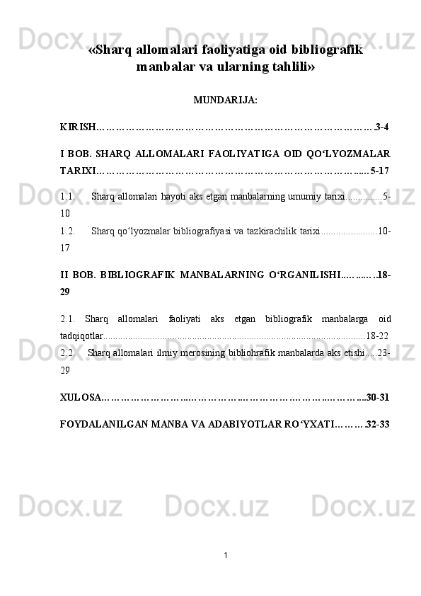 « Sharq allomalari faoliyatiga oid   bibliografik
manbalar va   ularning tahlili »
MUNDARIJA:
KIRISH………………………………………………………………………….3-4
I   BOB.   SHARQ   ALLOMALARI   FAOLIYATIGA   OID   QO LYOZMALARʻ
TARIXI……………………………………………………………………...…5-17
1.1.         Sharq allomalari hayoti aks etgan manbalarning umumiy tarixi...............5-
10
1.2.          Sharq qo lyozmalar bibliografiyasi va tazkirachilik tarixi	
ʻ .......................10-
17
II   BOB.   BIBLIOGRAFIK   MANBALARNING   O RGANILISHI	
ʻ ..…...…..18-
29
2.1.   Sharq   allomalari   faoliyati   aks   etgan   bibliografik   manbalarga   oid
tadqiqotlar..........................................................................................................18-22
2.2.       Sharq allomalari ilmiy merosining bibliohrafik manbalarda aks etishi.....23-
29
XULOSA……………………...…………….…………….………..………....30-31
FOYDALANILGAN MANBA VA ADABIYOTLAR RO YXATI……….32-33	
ʻ
1 