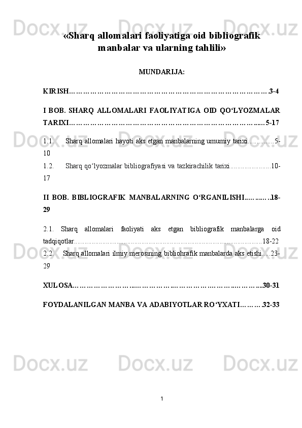 « Sharq allomalari faoliyatiga oid   bibliografik
manbalar va   ularning tahlili »
MUNDARIJA:
KIRISH………………………………………………………………………….3-4
I   BOB.   SHARQ   ALLOMALARI   FAOLIYATIGA   OID   QO LYOZMALARʻ
TARIXI……………………………………………………………………...…5-17
1.1.         Sharq allomalari hayoti aks etgan manbalarning umumiy tarixi...............5-
10
1.2.          Sharq qo lyozmalar bibliografiyasi va tazkirachilik tarixi	
ʻ .......................10-
17
II   BOB.   BIBLIOGRAFIK   MANBALARNING   O RGANILISHI	
ʻ ..…...…..18-
29
2.1.   Sharq   allomalari   faoliyati   aks   etgan   bibliografik   manbalarga   oid
tadqiqotlar..........................................................................................................18-22
2.2.       Sharq allomalari ilmiy merosining bibliohrafik manbalarda aks etishi.....23-
29
XULOSA……………………...…………….…………….………..………....30-31
FOYDALANILGAN MANBA VA ADABIYOTLAR RO YXATI……….32-33	
ʻ
1