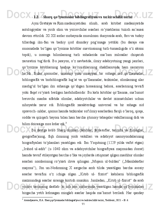 1.2. Sharq qo lyozmalar bibliografiyasi va tazkirachilik tarixiʻ
Ayni   Gretsiya   va   Rim   madaniyatidan   olinib,   arab   kitobat   madaniyatida
antologiyalar   va   yirik   olim   va   yozuvchilar   asarlari   ro yxatilarini   tuzish   an anasi	
ʻ ʼ
davom ettirildi. XI XII asrlar mobaynida musulmon dunyosida arab, fors va turkiy
tillardagi   ilm-fan   va   badiiy   ijod   shunday   pog onaga   yetdiki   (bu   daraja   esa	
ʻ
muomalada   bo lgan   qo lyozma   kitoblar   mavzusining   turli-tumanligida   o z   aksini	
ʻ ʻ ʻ
topdi),   u   insonga   bilimlaming   turli   sohalarida   ma lum   xulosalar   chiqarish	
ʼ
zaruratini   tug dirdi.   Bu   jarayon,   o z   navbatida,   ilmiy   adabiyotning   yangi   janrlari,	
ʻ ʻ
qo lyozma   kitoblarning   boshqa   ko rinishlarining   shakllanuvida   ham   namoyon	
ʻ ʻ
bo ldi.   Bular   qomuslar,   umumiy   yoki   muayyan   bir   sohaga   oid   qo llanmalar,
ʻ ʻ
bibliografik   va   biobibliografik   lug at   va   qo llanmalar,   tazkiralar,   olimlaming   ular	
ʻ ʻ
mashg ul   bo lgan   ilm   sohasiga   qo shgan   hissasining   bahosi,   asarlarining   tavsifi	
ʻ ʻ ʻ
yoki faqat ro yxati berilgan hasbihollaridir. Bu kabi kitoblar qo llanma, ma lumot	
ʻ ʻ ʼ
beruvchi   manba   sifatida   olimlar,   adabiyotchilar   va   davlat   xizmatchilari   uchun
nihoyatda   zarur   edi.   Bibliografik   xarakterdagi   universal   va   bir   sohaga   oid
spravoch- niklar, qomus hamda tazkiralar sof ilmiy asarlardan farqli o laroq, qisqa,	
ʻ
sodda va qiziqarli bayoni bilan ham barcha ijtimoiy tabaqalar vakillarining didi va
bilim doirasiga mos kelar edi. 3  
Bu   davrga   kelib   Sharq   olimlari   (tabiblar,   faylasuflar,   tarixchi   va   filologlar,
geograflar)ning,   fiqh   ilmining   yirik   vakillari   va   adabiyot   namoyondalarining
biografiyalari   to plamlari   yaratilgan   edi.   Ibn   Yoqutning   (1229   yilda   vafot   etgan)	
ʻ
„Irshod   ul-adib“   (u   1040   olim   va   adabiyotchilar   biografiyasi   majmuidan   iborat)
hamda tavsif etilayotgan barcha o lka va joylarda istiqomat qilgan mashhur olimlar	
ʻ
asarlari   nomlarining   ro yxati   ilova   qilingan   „Mujam   ul-buldan“   („Mamlakatlar	
ʻ
majmui“),   Ibn   un-Nodimning   X   asrgacha   amb   tilida   yaratilgan   barcha   asosiy
asarlar   tavsifini   o z   ichiga   olgan   „Kitob   ul-   fixrist“   kabilarni   bibliografik	
ʻ
mazmundagi asarlar sirasiga kiritish mumkin. Jumladan, „Kitob ul-fixrist“ da arab
yozuvi   tarixining  dastlab-   ki   uch   asri   mobaynida  yaratilgan   hamda   qo lyozmalari	
ʻ
bizgacha   yetib   kelmagan   minglab   asarlar   haqida   ma lumot   beriladi.   Har   qanday	
ʼ
3
  Axundjanova, E.A. Sharq qo'lyozmalar bibliografiyasi va tazkirachilik tarixi, Toshkent, 2021  – B.   6.
11 