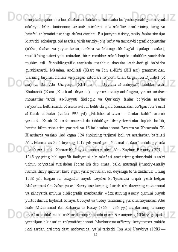 ilmiy tadqiqotni olib borish sharti sifatida ma lum soha bo yicha yaratilgan mavjudʼ ʻ
adabiyot   bilan   tanishmoq   zarurati   olimlarni   o z   salaflari   asarlarining   keng   va	
ʻ
batafsil ro yxatini tuzishga da vat etar edi. Bu jarayon tarixiy, tabiiy fanlar sirasiga	
ʻ ʼ
kiruvchi sohalarga oid asarlar, yirik tarixiy-jo g rofiy va tarixiy-biografik qomuslar	
ʻ ʻ
(o ika,   shahar   va   joylar   tarixi,   tazkira   va   bibliografik   lug at   tipidagi   asarlar),	
ʻ ʻ
muallifning ustozi yoki ustozlari, biror mashhur salafi haqida esdaliklar yaratishda
muhim   edi.   Biobibliografik   asarlarda   mashhur   shaxslar   kasb-korligi   bo yicha	
ʻ
guruhlanardi.   Masalan,   as-Sirafi   (Xasr)   va   Ibn   al-Kifti   (XII   asr)   grammatiklar,
ularning  tarjimai   hollari  va   yozgan  kitoblari  ro yxati  bilan  birga,  Ibn  Djuldjul  (X	
ʻ
asr)   va   Ibn   Abi   Usaybiya   (XIII   asr   —   „Uyyunu   al-anbiyya“)   tabiblar,   ash-
Shubushti (X asr „Kitab ad- diyarat“)   — yarmi adabiy antologiya, yarimi xristian
monastrlar   tarixi,   as-Suyyuti   filologik   va   Qur’oniy   fanlar   bo yicha   asarlar	
ʻ
ro yxatini keltirishadi. X asrda avlodi kelib chiqishi Xorazmdan bo lgan ibn Yusuf	
ʻ ʻ
al-Katib   al-Balxi   (vafoti   997   yil)   „Mafctix   al-ulum   —   Ilmlar   kaliti“   asarini
yaratadi.   Kitob   X   asrda   muomilada   ishlatilgan   ilmiy   terminlar   lug ati   bo lib,	
ʻ ʻ
barcha bilim sohalarini yoritadi va 15 bo limdan iborat. Buxoro va Xorazmda IX-	
ʻ
X   asrlarda   yashab   ijod   etgan   124   shoirning   tarjimai   holi   va   asarlardan   ba zilari	
ʼ
Abu Mansur  as-Saolibiyning 1017 yili  yozilgan „Yatimat  at-daxr“ antologiyasida
o z   aksini   topdi.   Xorazmlik   buyuk   komusiy   olim   Abu   Rayhon   Beruniy   (973	
ʻ   —
1048   yy.)ning   bibliografik   faoliyatini   o z   salaflari   asarlarining   shunchaki   <<o zi	
ʻ ʻ
uchun   ro yxatini   tuzishdan   iborat   ish   deb   emas,   balki   mustaqil   ijtimoiy-amaliy	
ʻ
hamda ilmiy qimmat kasb etgan yirik yo nalish edi deyishga to la xaklimiz. Uning	
ʻ ʻ
1038   yili   tuzgan   na   bizgacha   noyob   Leyden   ko lyozmasi   orqali   yetib   kelgan	
ʻ
Muhammad   ibn  Zakariya  ar-   Roziy   asarlarining   fixristi   o z   davrining   mukammal	
ʻ
va   nihoyatda   muhim   bibliografik   manbasidir.   «fixrist»ning   asosiy   qismini   buyuk
yurtdoshimiz faylasuf, kimyo, tibbiyot va tibbiy fanlarning yirik namoyandasi Abu
Bakr   Muhammad   ibn   Zakariya   ar-Roziy   (865   -   935   yy.)   asarlarining   umumiy
tavsifini tashkil etadi. «<Fixrist>ning ikkinchi qismi Beruniyning 1036 yilga qadar
yaratilgan o z asarlari ro yxatidan iborat. Mazkur asar arRoziy ilmiy merosi xakida	
ʻ ʻ
ikki   asrdan   ortiqroq   davr   mobaynida,   ya ni   tarixchi   Ibn   Abi   Usaybiya   (1203	
ʼ   —
12 