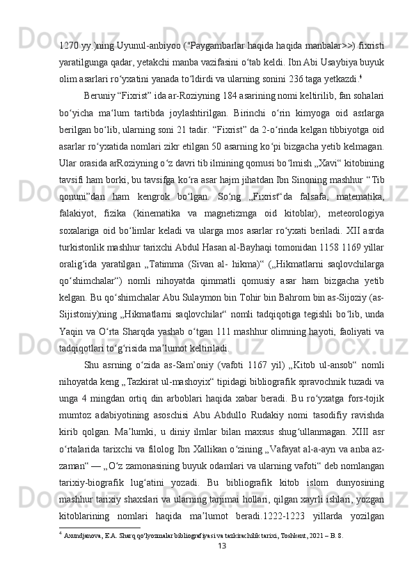 1270 yy.)ning Uyunul-anbiyoo ("Paygambarlar haqida haqida manbalar>>) fixristi
yaratilgunga qadar, yetakchi manba vazifasini o tab keldi. Ibn Abi Usaybiya buyukʻ
olim asarlari ro yxatini yanada to ldirdi va ularning sonini 236 taga yetkazdi	
ʻ ʻ . 4  
Beruniy  “ Fixrist ”  ida ar-Roziyning 184 asarining nomi keltirilib, fan sohalari
bo yicha   ma lum   tartibda   joylashtirilgan.   Birinchi   o rin   kimyoga   oid   asrlarga	
ʻ ʻ ʻ
berilgan bo lib, ularning soni 21 tadir. 	
ʻ “ Fixrist ”  da 2-o rinda kelgan tibbiyotga oid	ʻ
asarlar ro yxatida nomlari zikr etilgan 50 asarning ko pi bizgacha yetib kelmagan.	
ʻ ʻ
Ular orasida arRoziyning o z davri tib ilmining qomusi bo lmish „Xavi“ kitobining	
ʻ ʻ
tavsifi ham borki, bu tavsifga ko ra asar hajm jihatdan Ibn Sinoning mashhur	
ʻ  “ Tib
qonuni ” dan   ham   kengrok   bo lgan.   So ng   „Fixrist“da   falsafa,   matematika,
ʻ ʻ
falakiyot,   fizika   (kinematika   va   magnetizmga   oid   kitoblar),   meteorologiya
soxalariga   oid   bo limlar   keladi   va   ularga   mos   asarlar   ro yxati   beriladi.   XII   asrda	
ʻ ʻ
turkistonlik mashhur tarixchi Abdul Hasan al-Bayhaqi tomonidan 1158 1169 yillar
oralig ida   yaratilgan   „Tatimma   (Sivan   al-   hikma)“   („Hikmatlarni   saqlovchilarga	
ʻ
qo shimchalar“)   nomli   nihoyatda   qimmatli   qomusiy   asar   ham   bizgacha   yetib	
ʻ
kelgan. Bu qo shimchalar Abu Sulaymon bin Tohir bin Bahrom bin as-Sijoziy (as-	
ʻ
Sijistoniy)ning  „Hikmatlarni   saqlovchilar“  nomli  tadqiqotiga  tegishli   bo lib, unda	
ʻ
Yaqin va O rta Sharqda yashab o tgan 111 mashhur olimning hayoti, faoliyati va	
ʻ ʻ
tadqiqotlari to g risida ma lumot keltiriladi	
ʻ ʻ ʼ .
Shu   asrning   o zida   as-Sam’oniy   (vafoti   1167   yil)   „Kitob   ul-ansob“   nomli	
ʻ
nihoyatda keng „Tazkirat ul-mashoyix“ tipidagi bibliografik spravochnik tuzadi va
unga   4   mingdan   ortiq   din   arboblari   haqida   xabar   beradi.   Bu   ro yxatga   fors-tojik	
ʻ
mumtoz   adabiyotining   asoschisi   Abu   Abdullo   Rudakiy   nomi   tasodifiy   ravishda
kirib   qolgan.   Ma lumki,   u   diniy   ilmlar   bilan   maxsus   shug ullanmagan.   XIII   asr	
ʼ ʻ
o rtalarida tarixchi va filolog Ibn Xallikan o zining „Vafayat al-a-ayn va anba az-	
ʻ ʻ
zaman“   — „O z zamonasining buyuk odamlari va ularning vafoti“ deb nomlangan	
ʻ
tarixiy-biografik   lug atini   yozadi.   Bu   bibliografik   kitob   islom   dunyosining	
ʻ
mashhur tarixiy shaxslari va ularning tarjimai hollari, qilgan xayrli ishlari, yozgan
kitoblarining   nomlari   haqida   ma lumot   beradi.1222-1223   yillarda   yozilgan	
ʼ
4
  Axundjanova, E.A. Sharq qo'lyozmalar bibliografiyasi va tazkirachilik tarixi, Toshkent, 2021 – B. 8.
13 