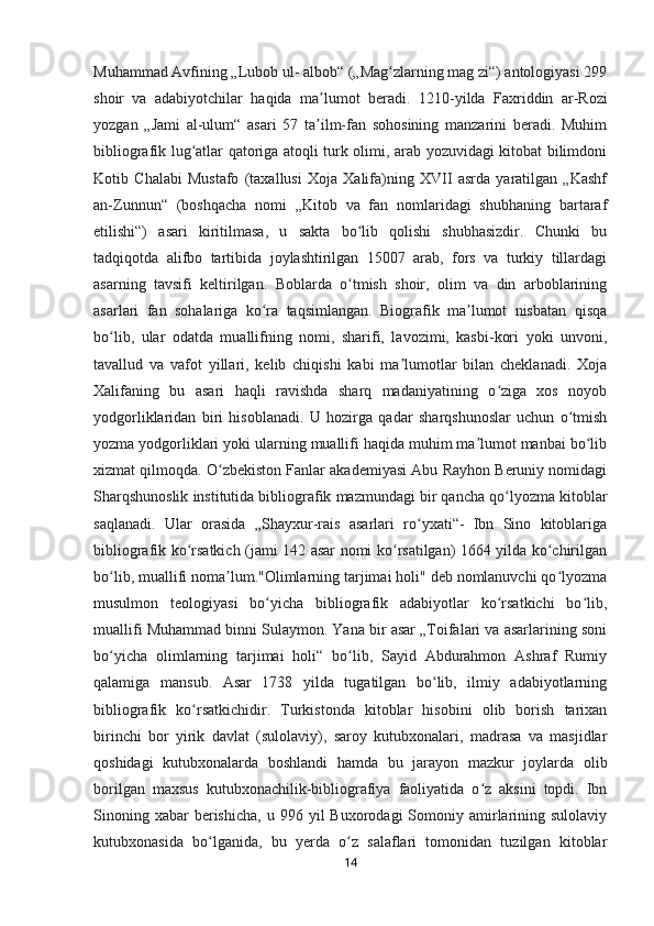 Muhammad Avfining „Lubob ul- albob“ („Mag zlarning mag zi“) antologiyasi 299ʻ
shoir   va   adabiyotchilar   haqida   ma lumot   beradi.  	
ʼ 1210-yilda   Faxriddin   ar-Rozi
yozgan   „Jami   al-ulum“   asari   57   ta ilm-fan   sohosining   manzarini   beradi.   Muhim
ʼ
bibliografik lug atlar qatoriga atoqli turk olimi, arab yozuvidagi kitobat bilimdoni	
ʻ
Kotib   Chalabi   Mustafo   (taxallusi   Xoja   Xalifa)ning   XVII   asrda   yaratilgan   „Kashf
an-Zunnun“   (boshqacha   nomi   „Kitob   va   fan   nomlaridagi   shubhaning   bartaraf
etilishi“)   asari   kiritilmasa,   u   sakta   bo lib   qolishi   shubhasizdir.   Chunki   bu	
ʻ
tadqiqotda   alifbo   tartibida   joylashtirilgan   15007   arab,   fors   va   turkiy   tillardagi
asarning   tavsifi   keltirilgan.   Boblarda   o tmish   shoir,   olim   va   din   arboblarining
ʻ
asarlari   fan   sohalariga   ko ra   taqsimlangan.   Biografik   ma lumot   nisbatan   qisqa	
ʻ ʼ
bo lib,   ular   odatda   muallifning   nomi,   sharifi,   lavozimi,   kasbi-kori   yoki   unvoni,	
ʻ
tavallud   va   vafot   yillari,   kelib   chiqishi   kabi   ma lumotlar   bilan   cheklanadi.   Xoja	
ʼ
Xalifaning   bu   asari   haqli   ravishda   sharq   madaniyatining   o ziga   xos   noyob	
ʻ
yodgorliklaridan   biri   hisoblanadi.   U   hozirga   qadar   sharqshunoslar   uchun   o tmish	
ʻ
yozma yodgorliklari yoki ularning muallifi haqida muhim ma lumot manbai bo lib	
ʼ ʻ
xizmat qilmoqda. O zbekiston Fanlar akademiyasi Abu Rayhon Beruniy nomidagi	
ʻ
Sharqshunoslik institutida bibliografik mazmundagi bir qancha qo lyozma kitoblar	
ʻ
saqlanadi.   Ular   orasida   „Shayxur-rais   asarlari   ro yxati“-   Ibn   Sino   kitoblariga	
ʻ
bibliografik ko rsatkich (jami 142 asar nomi ko rsatilgan) 1664 yilda ko chirilgan	
ʻ ʻ ʻ
bo lib, muallifi noma lum."Olimlarning tarjimai holi" deb nomlanuvchi qo lyozma	
ʻ ʼ ʻ
musulmon   teologiyasi   bo yicha   bibliografik   adabiyotlar   ko rsatkichi   bo lib,	
ʻ ʻ ʻ
muallifi Muhammad binni Sulaymon. Yana bir asar „Toifalari va asarlarining soni
bo yicha   olimlarning   tarjimai   holi“   bo lib,   Sayid   Abdurahmon   Ashraf   Rumiy	
ʻ ʻ
qalamiga   mansub.   Asar   1738   yilda   tugatilgan   bo lib,   ilmiy   adabiyotlarning	
ʻ
bibliografik   ko rsatkichidir.   Turkistonda   kitoblar   hisobini   olib   borish   tarixan	
ʻ
birinchi   bor   yirik   davlat   (sulolaviy),   saroy   kutubxonalari,   madrasa   va   masjidlar
qoshidagi   kutubxonalarda   boshlandi   hamda   bu   jarayon   mazkur   joylarda   olib
borilgan   maxsus   kutubxonachilik-bibliografiya   faoliyatida   o z   aksini   topdi.   Ibn	
ʻ
Sinoning  xabar  berishicha,   u  996  yil   Buxorodagi   Somoniy  amirlarining  sulolaviy
kutubxonasida   bo lganida,   bu   yerda   o z   salaflari   tomonidan   tuzilgan   kitoblar	
ʻ ʻ
14 