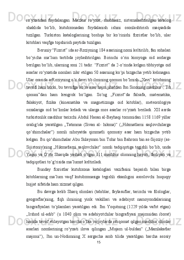 ro yxatidan   foydalangan.   Mazkur   ro yxat,   shubhasiz,   sistemalashtirilgan   katalogʻ ʻ
shaklida   bo lib,   kutubxonadan   foydalanish   ishini   osonlashtirish   maqsadida	
ʻ
tuzilgan.   Turkiston   kataloglarining   boshqa   bir   ko rinishi   fixristlar   bo lib,   ular	
ʻ ʻ
kitoblari vaqfga topshirish paytida tuzilgan. 
Beruniy  “ Fixrist ”  ida ar-Roziyning 184 asarining nomi keltirilib, fan sohalari
bo yicha   ma lum   tartibda   joylashtirilgan.   Birinchi   o rin   kimyoga   oid   asrlarga	
ʻ ʻ ʻ
berilgan bo lib, ularning soni 21 tadir. 	
ʻ “ Fixrist ”  da 2-o rinda kelgan tibbiyotga oid	ʻ
asarlar ro yxatida nomlari zikr etilgan 50 asarning ko pi bizgacha yetib kelmagan.	
ʻ ʻ
Ular orasida arRoziyning o z davri tib ilmining qomusi bo lmish „Xavi“ kitobining	
ʻ ʻ
tavsifi ham borki, bu tavsifga ko ra asar hajm jihatdan Ibn Sinoning mashhur	
ʻ  “ Tib
qonuni ” dan   ham   kengrok   bo lgan.   So ng   „Fixrist“da   falsafa,   matematika,
ʻ ʻ
falakiyot,   fizika   (kinematika   va   magnetizmga   oid   kitoblar),   meteorologiya
soxalariga   oid   bo limlar   keladi   va   ularga   mos   asarlar   ro yxati   beriladi.   XII   asrda	
ʻ ʻ
turkistonlik mashhur tarixchi Abdul Hasan al-Bayhaqi tomonidan 1158 1169 yillar
oralig ida   yaratilgan   „Tatimma   (Sivan   al-   hikma)“   („Hikmatlarni   saqlovchilarga	
ʻ
qo shimchalar“)   nomli   nihoyatda   qimmatli   qomusiy   asar   ham   bizgacha   yetib	
ʻ
kelgan. Bu qo shimchalar Abu Sulaymon bin Tohir bin Bahrom bin as-Sijoziy (as-	
ʻ
Sijistoniy)ning  „Hikmatlarni   saqlovchilar“  nomli  tadqiqotiga  tegishli   bo lib, unda	
ʻ
Yaqin va O rta Sharqda yashab o tgan 111 mashhur olimning hayoti, faoliyati va	
ʻ ʻ
tadqiqotlari to g risida ma lumot keltiriladi	
ʻ ʻ ʼ .
Bunday   fixristlar   kutubxona   kataloglari   vazifasini   bajarish   bilan   birga
kitoblarning   ma lum   vaqf   kutubxonasiga   tegishli   ekanligini   asoslovchi   huquqiy	
ʼ
hujjat sifatida ham xizmat qilgan.
Bu   davrga   kelib   Sharq   olimlari   (tabiblar,   faylasuflar,   tarixchi   va   filologlar,
geograflar)ning,   fiqh   ilmining   yirik   vakillari   va   adabiyot   namoyondalarining
biografiyalari   to plamlari   yaratilgan   edi.   Ibn   Yoqutning   (1229   yilda   vafot   etgan)
ʻ
„Irshod   ul-adib“   (u   1040   olim   va   adabiyotchilar   biografiyasi   majmuidan   iborat)
hamda tavsif etilayotgan barcha o lka va joylarda istiqomat qilgan mashhur olimlar	
ʻ
asarlari   nomlarining   ro yxati   ilova   qilingan   „Mujam   ul-buldan“   („Mamlakatlar	
ʻ
majmui“),   Ibn   un-Nodimning   X   asrgacha   amb   tilida   yaratilgan   barcha   asosiy
15