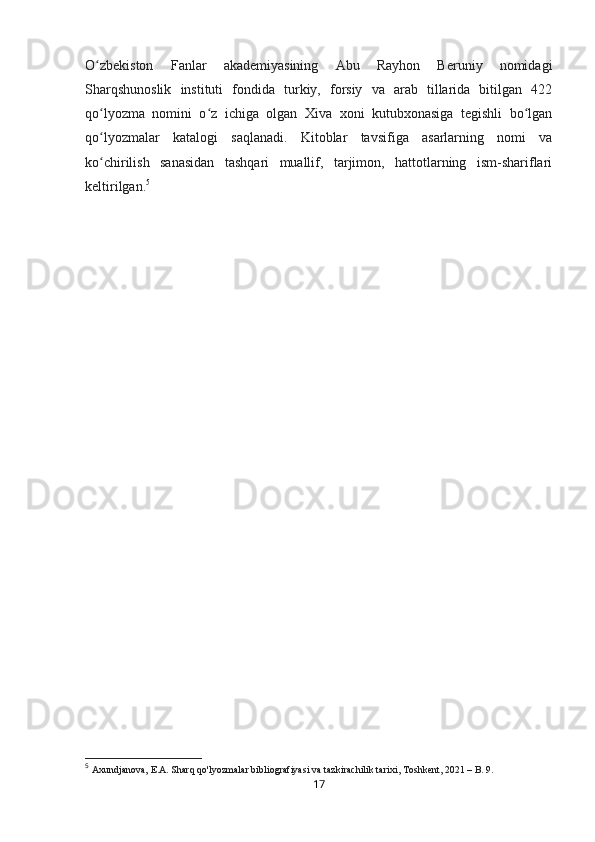 O zbekiston   Fanlar   akademiyasining   Abu   Rayhon   Beruniy   nomidagiʻ
Sharqshunoslik   instituti   fondida   turkiy,   forsiy   va   arab   tillarida   bitilgan   422
qo lyozma   nomini   o z   ichiga   olgan   Xiva   xoni   kutubxonasiga   tegishli   bo lgan
ʻ ʻ ʻ
qo lyozmalar   katalogi   saqlanadi.   Kitoblar   tavsifiga   asarlarning   nomi   va
ʻ
ko chirilish   sanasidan   tashqari   muallif,   tarjimon,   hattotlarning   ism-shariflari
ʻ
keltirilgan . 5  
5
  Axundjanova, E.A. Sharq qo'lyozmalar bibliografiyasi va tazkirachilik tarixi, Toshkent, 2021 – B. 9.
17 