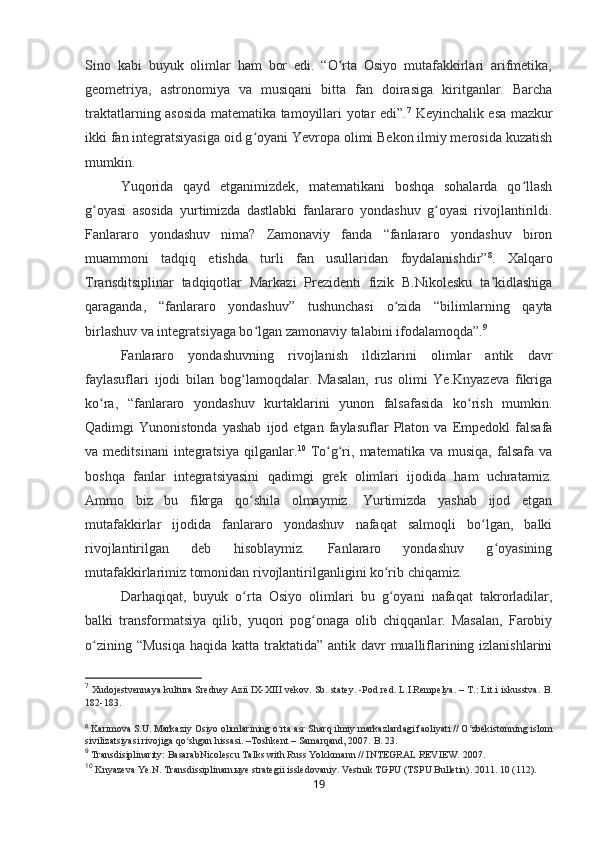 Sino   kabi   buyuk   olimlar   ham   bor   edi.   “O rta   Osiyo   mutafakkirlari   arifmetika,ʻ
geometriya,   astronomiya   va   musiqani   bitta   fan   doirasiga   kiritganlar.   Barcha
traktatlarning asosida matematika tamoyillari yotar edi” . 7
  Keyinchalik esa mazkur
ikki fan integratsiyasiga oid g oyani Yevropa olimi Bekon ilmiy merosida kuzatish	
ʻ
mumkin.
Yuqorida   qayd   etganimizdek,   matematikani   boshqa   sohalarda   qo llash	
ʻ
g oyasi   asosida   yurtimizda   dastlabki   fanlararo   yondashuv   g oyasi   rivojlantirildi.	
ʻ ʻ
Fanlararo   yondashuv   nima?   Zamonaviy   fanda   “fanlararo   yondashuv   biron
muammoni   tadqiq   etishda   turli   fan   usullaridan   foydalanishdir” 8
.   Xalqaro
Transditsiplinar   tadqiqotlar   Markazi   Prezidenti   fizik   B.Nikolesku   ta kidlashiga	
ʼ
qaraganda,   “fanlararo   yondashuv”   tushunchasi   o zida   “bilimlarning   qayta	
ʻ
birlashuv va integratsiyaga bo lgan zamonaviy talabini ifodalamoqda”	
ʻ . 9
Fanlararo   yondashuvning   rivojlanish   ildizlarini   olimlar   antik   davr
faylasuflari   ijodi   bilan   bog lamoqdalar.   Masalan,   rus   olimi   Ye.Knyazeva   fikriga	
ʻ
ko ra,   “fanlararo   yondashuv   kurtaklarini   yunon   falsafasida   ko rish   mumkin.	
ʻ ʻ
Qadimgi   Yunonistonda   yashab   ijod  etgan   faylasuflar   Platon  va   Empedokl   falsafa
va  meditsinani   integratsiya   qilganlar . 10
  To g ri,   matematika   va  musiqa,   falsafa   va	
ʻ ʻ
boshqa   fanlar   integratsiyasini   qadimgi   grek   olimlari   ijodida   ham   uchratamiz.
Ammo   biz   bu   fikrga   qo shila   olmaymiz.   Yurtimizda   yashab   ijod   etgan	
ʻ
mutafakkirlar   ijodida   fanlararo   yondashuv   nafaqat   salmoqli   bo lgan,   balki	
ʻ
rivojlantirilgan   deb   hisoblaymiz.   Fanlararo   yondashuv   g oyasining	
ʻ
mutafakkirlarimiz tomonidan rivojlantirilganligini ko rib chiqamiz.	
ʻ
Darhaqiqat,   buyuk   o rta   Osiyo   olimlari   bu   g oyani   nafaqat   takrorladilar,	
ʻ ʻ
balki   transformatsiya   qilib,   yuqori   pog onaga   olib   chiqqanlar.   Masalan,   Farobiy	
ʻ
o zining “Musiqa  haqida katta traktatida” antik davr  mualliflarining izlanishlarini	
ʻ
7
  Xudojestvennaya kultura Sredney Azii IX-XIII vekov. Sb. statey. -Pod red. L.I.Rempelya. – T.: Lit.i iskusstva.  B.
182-183.
8
  Karimova S.U. Markaziy Osiyo olimlarining o rta asr Sharq ilmiy markazlardagi faoliyati // O zbekistonning islom	
ʻ ʻ
sivilizatsiyasi rivojiga qo shgan hissasi. –Toshkent – Samarqand, 2007.	
ʻ  B. 23.
9
  Transdisiplinarity: BasarabNicolescu Talks with Russ Yolckmann // INTEGRAL REVIEW. 2007 .
10
  Knyazeva Ye.N. Transdissiplinarn ы ye strategii issledovaniy. Vestnik TGPU (TSPU Bulletin). 2011. 10 (112).
19