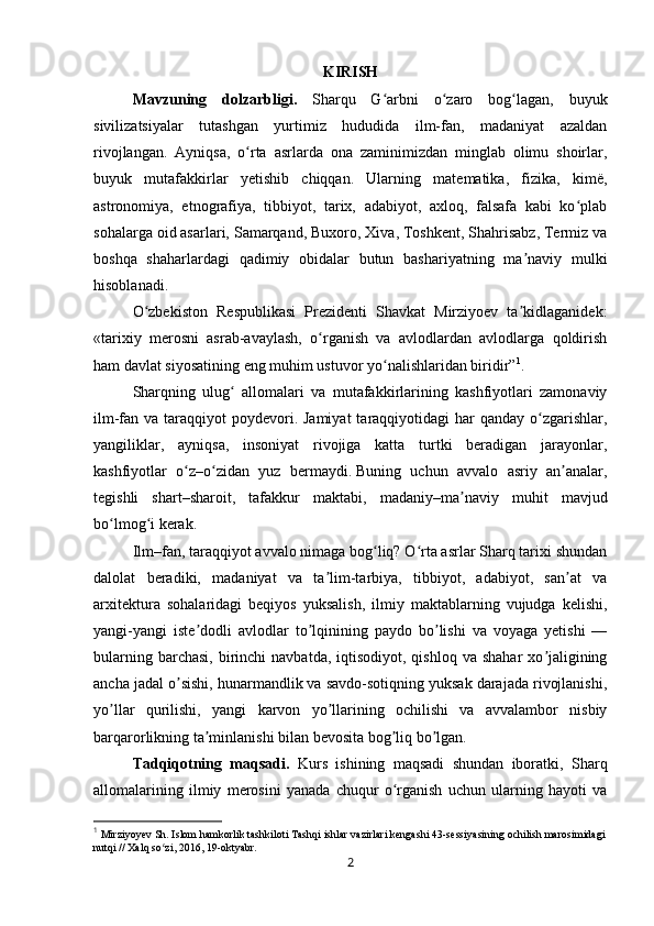 KIRISH
Mavzuning   dolzarbligi.   Sharqu   G arbni   o zaro   bog lagan,   buyukʻ ʻ ʻ
sivilizatsiyalar   tutashgan   yurtimiz   hududida   ilm-fan,   madaniyat   azaldan
rivojlangan.   Ayniqsa,   o rta   asrlarda   ona   zaminimizdan   minglab   olimu   shoirlar,	
ʻ
buyuk   mutafakkirlar   yetishib   chiqqan.   Ularning   matematika,   fizika,   kimë,
astronomiya,   etnografiya,   tibbiyot,   tarix,   adabiyot,   axloq,   falsafa   kabi   ko plab	
ʻ
sohalarga oid asarlari, Samarqand, Buxoro, Xiva, Toshkent, Shahrisabz, Termiz va
boshqa   shaharlardagi   qadimiy   obidalar   butun   bashariyatning   ma naviy   mulki	
ʼ
hisoblanadi.
O zbekiston   Respublikasi   Prezidenti   Shavkat   Mirziyoev   ta kidlaganidek:	
ʻ ʼ
«tarixiy   merosni   asrab-avaylash,   o rganish   va   avlodlardan   avlodlarga   qoldirish	
ʻ
ham davlat siyosatining eng muhim ustuvor yo nalishlaridan biridir”	
ʻ 1
.
Sharqning   ulug   allomalari   va   mutafakkirlarining   kashfiyotlari   zamonaviy	
ʻ
ilm-fan va taraqqiyot  poydevori. Jamiyat  taraqqiyotidagi  har  qanday  o zgarishlar,	
ʻ
yangiliklar,   ayniqsa,   insoniyat   rivojiga   katta   turtki   beradigan   jarayonlar,
kashfiyotlar   o z	
ʻ – o zidan   yuz   bermaydi	ʻ .   Buning   uchun   avvalo   asriy   an analar,	ʼ
tegishli   shart – sharoit,   tafakkur   maktabi,   madaniy – ma naviy   muhit   mavjud	
ʼ
bo lmog i kerak	
ʻ ʻ .
Ilm – fan, taraqqiyot avvalo nimaga bog liq? O rta asrlar Sharq tarixi shundan	
ʻ ʻ
dalolat   beradiki,   madaniyat   va   ta lim-tarbiya,   tibbiyot,   adabiyot,   san at   va	
ʼ ʼ
arxitektura   sohalaridagi   beqiyos   yuksalish,   ilmiy   maktablarning   vujudga   kelishi,
yangi-yangi   iste dodli   avlodlar   to lqinining   paydo   bo lishi   va   voyaga   yetishi   —	
ʼ ʼ ʼ
bularning  barchasi,  birinchi   navbatda,  iqtisodiyot, qishloq  va  shahar   xo jaligining	
ʼ
ancha jadal o sishi, hunarmandlik va savdo-sotiqning yuksak darajada rivojlanishi,	
ʼ
yo llar   qurilishi,   yangi   karvon   yo llarining   ochilishi   va   avvalambor   nisbiy	
ʼ ʼ
barqarorlikning ta minlanishi bilan bevosita bog liq bo lgan.	
ʼ ʼ ʼ
Tadqiqotning   maqsadi.   Kurs   ishining   maqsadi   shundan   iboratki,   Sharq
allomalarining   ilmiy   merosini   yanada   chuqur   o rganish   uchun   ularning   hayoti   va	
ʻ
1
  Mirziyoyev Sh. Islom hamkorlik tashkiloti Tashqi ishlar vazirlari kengashi 43-sessiyasining ochilish marosimidagi
nutqi // Xalq so zi, 2016, 19-oktyabr.	
ʻ
2 