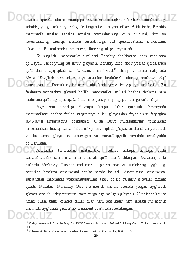puxta   o rganib,   ularda   musiqaga   oid   ba zi   noaniqliklar   borligini   aniqlaganligiʻ ʼ
sababli,   yangi   traktat   yozishga   kirishganligini   bayon   qilgan . 11
  Natijada,   Farobiy
matematik   usullar   asosida   musiqa   tovushlarining   kelib   chiqishi,   ritm   va
tovushlarning   musiqa   sifatida   birlashuviga   oid   qonuniyatlarni   mukammal
o rganadi. Bu matematika va musiqa fanining integratsiyasi edi.	
ʻ
Shuningdek,   matematika   usullarni   Farobiy   she riyatda   ham   mohirona	
ʼ
qo llaydi.   Farobiyning   bu   ilmiy   g oyasini   Beruniy   hind   she r   yozish   qoidalarida	
ʻ ʻ ʼ
qo llashni   tadqiq   qiladi   va   o z   xulosalarini   beradi
ʻ ʻ 12
.   Ilmiy   izlanishlar   natijasida
Mirzo   Ulug bek   ham   integratsiya   usulidan   foydalanib,   olamga   mashhur   “Zij”	
ʻ
asarini yaratdi .  Demak, aytish mumkinki, fanda yangi ilmiy g oya kashf etildi. Bu	
ʻ
fanlararo   yondashuv   g oyasi   bo lib,   matematika   usullari   boshqa   fanlarda   ham	
ʻ ʻ
mohirona qo llangan, natijada fanlar integratsiyasi yangi pog onaga ko tarilgan.	
ʻ ʻ ʻ
Agar   shu   davrdagi   Yevropa   faniga   e tibor   qaratsak,   Yevropada	
ʼ
matematikani   boshqa   fanlar   integratsiya   qilish   g oyasidan   foydalanish   faqatgina	
ʻ
XVI-XVII   asrlardagina   boshlanadi.   O rta   Osiyo   mutafakkirlari   tomonidan	
ʻ
matematikani boshqa fanlar bilan integratsiya qilish g oyasi ancha oldin yaratiladi	
ʻ
va   bu   ilmiy   g oya   rivojlantirilgan   va   muvaffaqiyatli   ravishda   amaliyotda	
ʻ
qo llanilgan.	
ʻ  
Allomalar   tomonidan   matematika   usullari   nafaqat   musiqa,   balki
san atshunoslik   sohalarida   ham   samarali   qo llanila   boshlangan.   Masalan,   o rta
ʼ ʻ ʻ
asrlarda   Markaziy   Osiyoda   matematika,   geometriya   va   san atning   uyg unligi	
ʼ ʻ
zamirida   betakror   ornamental   san at   paydo   bo ladi.   Arxitektura,   ornamental	
ʼ ʻ
san atidagi   matematik   yondashuvlarning   asosi   bo lib   falsafiy   g oyalar   xizmat	
ʼ ʻ ʻ
qiladi.   Masalan,   Markaziy   Osiy   me morlik   san ati   asosida   yotgan   uyg unlik	
ʼ ʼ ʻ
g oyasi  ana  shunday  universal  xarakterga ega  bo lgan g oyadir. U  nafaqat  koinot	
ʻ ʻ ʻ
tizimi   bilan,   balki   konkret   fanlar   bilan   ham   bog liqdir.   Shu   sababli   me morlik	
ʻ ʼ
san atida uyg unlik geometrik ornament vositasida ifodalangan.	
ʼ ʻ
11
  Xudojestvennaya kultura Sredney Azii IX-XIII vekov. Sb. statey. -Pod red. L.I.Rempelya. – T.: Lit.i iskusstva.  B.
183.
12
  Kubesov A. Matematicheskoye naslediye Al-Farabi. –Alma-Ata.: Nauka, 1974.  B.157.
20