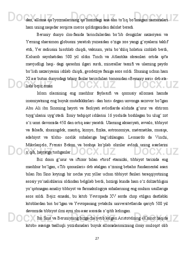 dan, alloma qo lyozmalarining qo limizdagi  ana shu to liq bo lmagan namunalariʻ ʻ ʻ ʻ
ham uning naqadar serqirra meros qoldirganidan dalolat beradi.
Beruniy   dunyo   ilm-fanida   birinchilardan   bo lib   dengizlar   nazariyasi   va	
ʻ
Yerning sharsimon globusini yaratish yuzasidan o ziga xos yangi g oyalarni taklif	
ʻ ʻ
etdi, Yer   radiusini  hisoblab  chiqdi,  vakuum, ya'ni  bo shliq holatini   izohlab berdi,	
ʻ
Kolumb   sayohatidan   500   yil   oldin   Tinch   va   Atlantika   okeanlari   ortida   qit'a
mavjudligi   haqi-   dagi   qarashni   ilgari   surdi,   minerallar   tasnifi   va   ularning   paydo
bo lish nazariyasini ishlab chiqdi, geodeziya faniga asos soldi. Shuning uchun ham	
ʻ
XI asr butun dunyodagi tabiiy fanlar tarixchilari tomonidan «Beruniy asri» deb ata-
lishi bejiz emas.
Islom   olamining   eng   mashhur   faylasufi   va   qomusiy   allomasi   hamda
insoniyatning eng buyuk mutafakkirlari- dan biri» degan unvonga sazovor bo lgan	
ʻ
Abu   Ali   ibn   Sinoning   hayoti   va   faoliyati   avlodlarda   alohida   g urur   va   ehtirom	
ʻ
tuyg ularini uyg otadi. Ilmiy tadqiqot ishlarini 16 yoshida boshlagan bu ulug  zot	
ʻ ʻ ʻ
o z umri davomida 450 dan ortiq asar yaratdi. Ularning aksariyati, avvalo, tibbiyot	
ʻ
va   falsafa,   shuningdek,   mantiq,   kimyo,   fizika,   astronomiya,   matematika,   musiqa,
adabiyot   va   tilshu-   noslik   sohalariga   bag ishlangan.   Leonardo   da   Vinchi,	
ʻ
Mikelanjelo,   Frensis   Bekon   va   boshqa   ko plab   olimlar   avlodi   uning   asarlarini	
ʻ
o qib, hayratga tushganlar.	
ʻ
Biz   doim   g urur   va   iftixor   bilan   e'tirof   etamizki,   tibbiyot   tarixida   eng	
ʻ
mashhur bo lgan, «Tib qonunlari» deb atalgan o zining bebaho fundamental asari	
ʻ ʻ
bilan  Ibn  Sino   keyingi   bir   necha   yuz   yillar   uchun  tibbiyot   fanlari   taraqqiyotining
asosiy yo nalishlarini oldindan belgilab berdi, hozirgi kunda ham o z dolzarbligini	
ʻ ʻ
yo qotmagan amaliy tibbiyot va farmakologiya sohalarining eng muhim usullariga	
ʻ
asos   soldi.   Bejiz   emaski,   bu   kitob   Yevropada   XV   asrda   chop   etilgan   dastlabki
kitoblardan   biri   bo lgan   va   Yevropaning  yetakchi   universitetlarida  qariyb  500   yil	
ʻ
davomida tibbiyot ilmi ayni shu asar asosida o qitib kelingan.	
ʻ
Ibn Sino va Beruniyning bizgacha yetib kelgan Aristotelning «Koinot haqida
kitob» asariga taalluqli  yozishmalari  buyuk allomalarimizning ilmiy muloqot  olib
27 