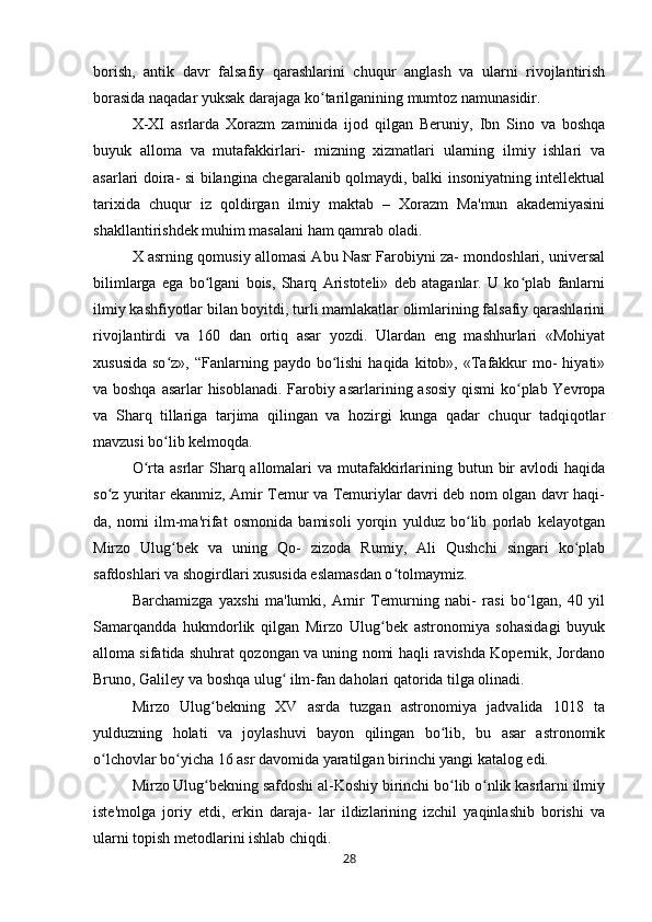 borish,   antik   davr   falsafiy   qarashlarini   chuqur   anglash   va   ularni   rivojlantirish
borasida naqadar yuksak darajaga ko tarilganining mumtoz namunasidir.ʻ
X-XI   asrlarda   Xorazm   zaminida   ijod   qilgan   Beruniy,   Ibn   Sino   va   boshqa
buyuk   alloma   va   mutafakkirlari-   mizning   xizmatlari   ularning   ilmiy   ishlari   va
asarlari doira- si bilangina chegaralanib qolmaydi, balki insoniyatning intellektual
tarixida   chuqur   iz   qoldirgan   ilmiy   maktab   –   Xorazm   Ma'mun   akademiyasini
shakllantirishdek muhim masalani ham qamrab oladi.
X asrning qomusiy allomasi Abu Nasr Farobiyni za- mondoshlari, universal
bilimlarga   ega   bo lgani   bois,   Sharq   Aristoteli»   deb   ataganlar.   U   ko plab   fanlarni	
ʻ ʻ
ilmiy kashfiyotlar bilan boyitdi, turli mamlakatlar olimlarining falsafiy qarashlarini
rivojlantirdi   va   160   dan   ortiq   asar   yozdi.   Ulardan   eng   mashhurlari   «Mohiyat
xususida  so z»,  “Fanlarning paydo  bo lishi  haqida  kitob», «Tafakkur   mo-   hiyati»	
ʻ ʻ
va boshqa asarlar hisoblanadi. Farobiy asarlarining asosiy qismi  ko plab Yevropa	
ʻ
va   Sharq   tillariga   tarjima   qilingan   va   hozirgi   kunga   qadar   chuqur   tadqiqotlar
mavzusi bo lib kelmoqda.	
ʻ
O rta asrlar  Sharq allomalari  va mutafakkirlarining butun bir  avlodi  haqida	
ʻ
so z yuritar ekanmiz, Amir Temur va Temuriylar davri deb nom olgan davr haqi-	
ʻ
da,   nomi   ilm-ma'rifat   osmonida   bamisoli   yorqin   yulduz   bo lib   porlab   kelayotgan	
ʻ
Mirzo   Ulug bek   va   uning   Qo-   zizoda   Rumiy,   Ali   Qushchi   singari   ko plab	
ʻ ʻ
safdoshlari va shogirdlari xususida eslamasdan o tolmaymiz.	
ʻ
Barchamizga   yaxshi   ma'lumki,   Amir   Temurning   nabi-   rasi   bo lgan,   40   yil	
ʻ
Samarqandda   hukmdorlik   qilgan   Mirzo   Ulug bek   astronomiya   sohasidagi   buyuk	
ʻ
alloma sifatida shuhrat qozongan va uning nomi haqli ravishda Kopernik, Jordano
Bruno, Galiley va boshqa ulug  ilm-fan daholari qatorida tilga olinadi.	
ʻ
Mirzo   Ulug bekning   XV   asrda   tuzgan   astronomiya   jadvalida   1018   ta	
ʻ
yulduzning   holati   va   joylashuvi   bayon   qilingan   bo lib,   bu   asar   astronomik	
ʻ
o lchovlar bo yicha 16 asr davomida yaratilgan birinchi yangi katalog edi.	
ʻ ʻ
Mirzo Ulug bekning safdoshi al-Koshiy birinchi bo lib o nlik kasrlarni ilmiy	
ʻ ʻ ʻ
iste'molga   joriy   etdi,   erkin   daraja-   lar   ildizlarining   izchil   yaqinlashib   borishi   va
ularni topish metodlarini ishlab chiqdi.
28