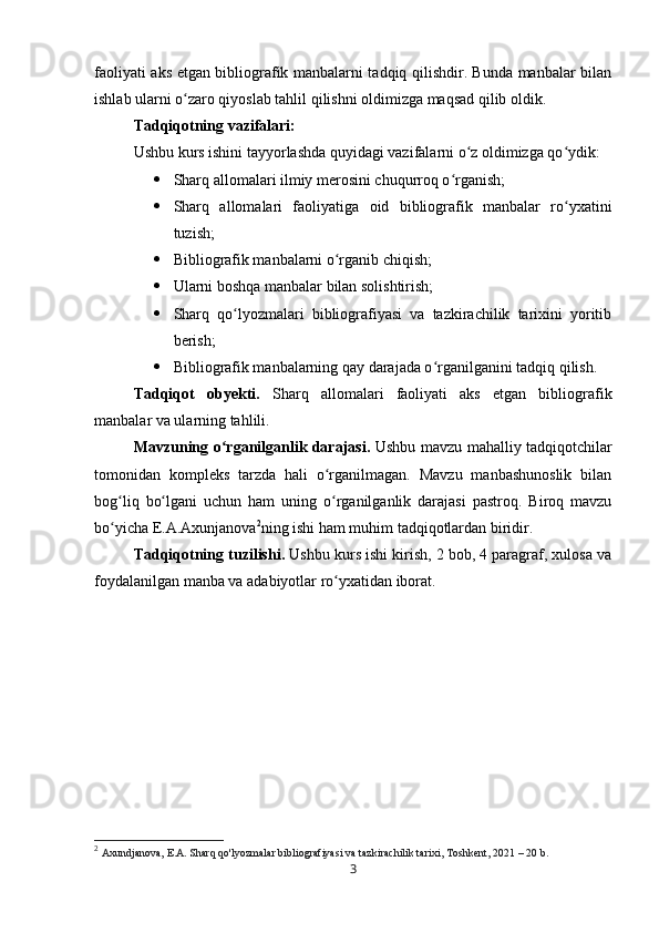 faoliyati aks etgan bibliografik manbalarni tadqiq qilishdir. Bunda manbalar bilan
ishlab ularni o zaro qiyoslab tahlil qilishni oldimizga maqsad qilib oldik.ʻ
Tadqiqotning vazifalari:
Ushbu kurs ishini tayyorlashda quyidagi vazifalarni o z oldimizga qo ydik:	
ʻ ʻ
 Sharq allomalari ilmiy merosini chuqurroq o rganish;	
ʻ
 Sharq   allomalari   faoliyatiga   oid   bibliografik   manbalar   ro yxatini	
ʻ
tuzish;
 Bibliografik manbalarni o rganib chiqish;	
ʻ
 Ularni boshqa manbalar bilan solishtirish;
 Sharq   qo lyozmalari   bibliografiyasi   va   tazkirachilik   tarixini   yoritib	
ʻ
berish;
 Bibliografik manbalarning qay darajada o rganilganini tadqiq qilish.	
ʻ
Tadqiqot   obyekti.   Sharq   allomalari   faoliyati   aks   etgan   bibliografik
manbalar va ularning tahlili.
Mavzuning o rganilganlik darajasi.  	
ʻ Ushbu mavzu mahalliy tadqiqotchilar
tomonidan   kompleks   tarzda   hali   o rganilmagan.   Mavzu   manbashunoslik   bilan	
ʻ
bog liq   bo lgani   uchun   ham   uning   o rganilganlik   darajasi   pastroq.   Biroq   mavzu	
ʻ ʻ ʻ
bo yicha E.A.Axunjanova
ʻ 2
ning ishi ham muhim tadqiqotlardan biridir.
Tadqiqotning tuzilishi.  Ushbu kurs ishi kirish, 2 bob, 4 paragraf, xulosa va
foydalanilgan manba va adabiyotlar ro yxatidan iborat.	
ʻ
2
  Axundjanova, E.A. Sharq qo'lyozmalar bibliografiyasi va tazkirachilik tarixi, Toshkent, 2021  – 20   b.
3 