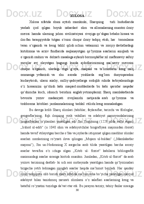 XULOSA
Xulosa   sifatida   shuni   aytish   mumkinki,   Sharqning       turli   hududlarida
yashab     ijod     qilgan     buyuk     zabardast     olim     va allomalarning mumtoz ilmiy
merosi  hamda  ularning  jahon  sivilizatsiyasi  rivojiga qo shgan bebaho hissasi vaʻ
ilm-fan   taraqqiyotida   tutgan   o rnini   chuqur   ilmiy   tadqiq   etish,   har     tomonlama	
ʻ
teran  o rganish  va  keng  tahlil  qilish uchun  vatanimiz  va  xorijiy davlatlardagi	
ʻ
kutubxona   va   arxiv   fondlarida   saqlanayotgan   qo lyozma   asarlarini   aniqlash   va	
ʻ
o`rganish muhim va  dolzarb masalaga aylanib bormoqdaHar xil mafkuraviy salbiy
xurujlar     avj     olayotgan     bugungi     kunda     ajdodlarimizning     ma’naviy     merosini
chuqur   o rganish,   ulardagi   ezgu   g oya,   maqsad   va   ta’limotlarni   keng   xalq	
ʻ ʻ
ommasiga   yetkazish   va     shu     asosda     yoshlarda     sog lom     dunyoqarashni	
ʻ
kuchaytirish,  ularni  azaliy,  milliy qadriyatlarga  sodiqlik  ruhida  tarbiyalanishiga
o z   hissamizni   qo shish   kabi   maqsad muddaolarda   bu   kabi   qarorlar   naqadar	
ʻ ʻ
qo shimcha  kuch,  ishonch  berishini  anglab yetmoqdamiz. Sharq  mamlakatlarida
ʻ
bevosita     yozuv     madaniyati     rivojlanishi     natijasida   arab     qo lyozma     va	
ʻ
toshbosma  kitoblari  jamlanmalarining  tashkil  etilishi keng ommalashgan.  
Bu   davrga   kelib   Sharq   olimlari   (tabiblar,   faylasuflar,   tarixchi   va   filologlar,
geograflar)ning,   fiqh   ilmining   yirik   vakillari   va   adabiyot   namoyondalarining
biografiyalari   to plamlari   yaratilgan   edi.   Ibn   Yoqutning   (1229   yilda   vafot   etgan)	
ʻ
„Irshod   ul-adib“   (u   1040   olim   va   adabiyotchilar   biografiyasi   majmuidan   iborat)
hamda tavsif etilayotgan barcha o lka va joylarda istiqomat qilgan mashhur olimlar	
ʻ
asarlari   nomlarining   ro yxati   ilova   qilingan   „Mujam   ul-buldan“   („Mamlakatlar	
ʻ
majmui“),   Ibn   un-Nodimning   X   asrgacha   amb   tilida   yaratilgan   barcha   asosiy
asarlar   tavsifini   o z   ichiga   olgan   „Kitob   ul-   fixrist“   kabilarni   bibliografik	
ʻ
mazmundagi asarlar sirasiga kiritish mumkin. Jumladan, „Kitob ul-fixrist“ da arab
yozuvi   tarixining  dastlab-   ki   uch   asri   mobaynida  yaratilgan   hamda   qo lyozmalari	
ʻ
bizgacha   yetib   kelmagan   minglab   asarlar   haqida   ma lumot   beriladi.   Har   qanday	
ʼ
ilmiy tadqiqotni olib borish sharti sifatida ma lum soha bo yicha yaratilgan mavjud	
ʼ ʻ
adabiyot   bilan   tanishmoq   zarurati   olimlarni   o z   salaflari   asarlarining   keng   va	
ʻ
batafsil ro yxatini tuzishga da vat etar edi. Bu jarayon tarixiy, tabiiy fanlar sirasiga	
ʻ ʼ
30 