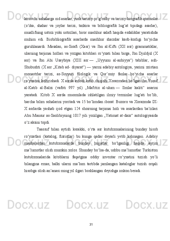 kiruvchi sohalarga oid asarlar, yirik tarixiy-jo g rofiy va tarixiy-biografik qomuslarʻ ʻ
(o ika,   shahar   va   joylar   tarixi,   tazkira   va   bibliografik   lug at   tipidagi   asarlar),	
ʻ ʻ
muallifning ustozi yoki ustozlari, biror mashhur salafi haqida esdaliklar yaratishda
muhim   edi.   Biobibliografik   asarlarda   mashhur   shaxslar   kasb-korligi   bo yicha	
ʻ
guruhlanardi.   Masalan,   as-Sirafi   (Xasr)   va   Ibn   al-Kifti   (XII   asr)   grammatiklar,
ularning  tarjimai   hollari  va   yozgan  kitoblari  ro yxati  bilan  birga,  Ibn  Djuldjul  (X	
ʻ
asr)   va   Ibn   Abi   Usaybiya   (XIII   asr   —   „Uyyunu   al-anbiyya“)   tabiblar,   ash-
Shubushti (X asr „Kitab ad- diyarat“)   — yarmi adabiy antologiya, yarimi xristian
monastrlar   tarixi,   as-Suyyuti   filologik   va   Qur’oniy   fanlar   bo yicha   asarlar	
ʻ
ro yxatini keltirishadi. X asrda avlodi kelib chiqishi Xorazmdan bo lgan ibn Yusuf	
ʻ ʻ
al-Katib   al-Balxi   (vafoti   997   yil)   „Mafctix   al-ulum   —   Ilmlar   kaliti“   asarini
yaratadi.   Kitob   X   asrda   muomilada   ishlatilgan   ilmiy   terminlar   lug ati   bo lib,	
ʻ ʻ
barcha bilim sohalarini yoritadi va 15 bo limdan iborat. Buxoro va Xorazmda IX-	
ʻ
X   asrlarda   yashab   ijod   etgan   124   shoirning   tarjimai   holi   va   asarlardan   ba zilari	
ʼ
Abu Mansur  as-Saolibiyning 1017 yili  yozilgan „Yatimat  at-daxr“ antologiyasida
o z aksini topdi.	
ʻ
  Taassuf   bilan   aytish   kerakki,   o rta   asr   kutubxonalarining   bunday   hisob	
ʻ
ro yxatlari   (katalog,   fixristlar)   bu   kunga   qadar   deyarli   yetib   kelmagan.   Adabiy	
ʻ
manbalardan   kutubxonalarda   bunday   hujjatlar   bo lganligi   haqida   ayrim	
ʻ
ma lumotlar olish mumkin xolos. Shunday bo lsa-da, ushbu ma lumotlar Turkiston	
ʼ ʻ ʼ
kutubxonalarida   kitoblarni   faqatgina   oddiy   inventar   ro yxatini   tuzish   yo li	
ʻ ʻ
bilangina   emas,   balki   ularni   ma lum   tartibda   jamlangan   kataloglar   tuzish   orqali	
ʼ
hisobga olish an anasi ming yil ilgari boshlangan deyishga imkon beradi.	
ʼ
31 