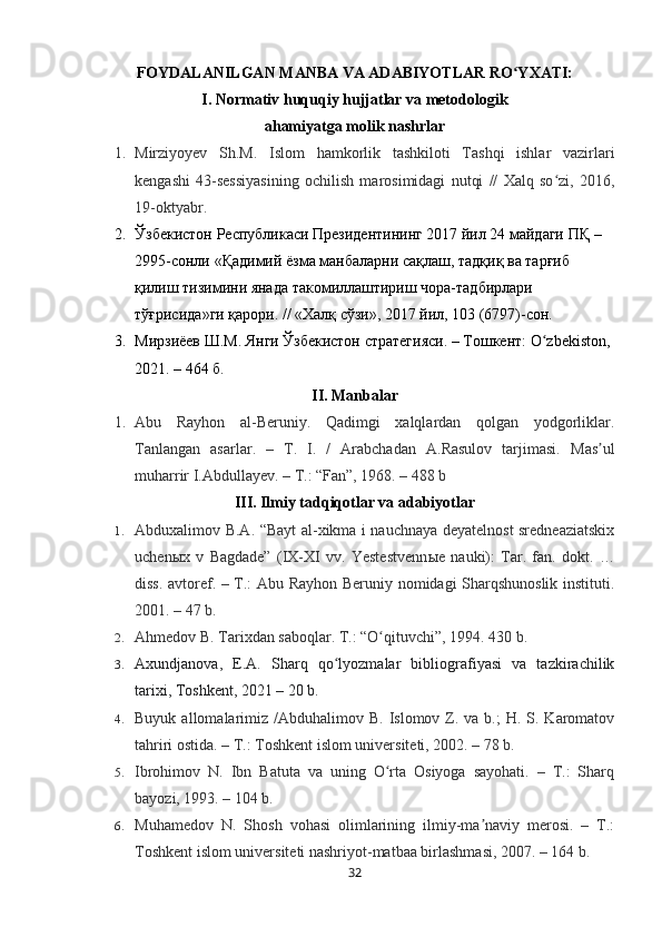 FOYDALANILGAN MANBA VA ADABIYOTLAR RO YXATI:ʻ
I. Normativ huquqiy hujjatlar va metodologik
ahamiyatga molik nashrlar
1. Mirziyoyev   Sh.M.   Islom   hamkorlik   tashkiloti   Tashqi   ishlar   vazirlari
kengashi   43-sessiyasining   ochilish   marosimidagi   nutqi   //   Xalq   so zi,   2016,	
ʻ
19-oktyabr.
2. Ўзбекистон Республикаси Президентининг 2017 йил 24 майдаги  ПҚ  – 
2995-сонли  « Қадимий ёзма манбаларни сақлаш, тадқиқ ва тарғиб 
қилиш тизимини янада такомиллаштириш чора-тадбирлари 
тўғрисида »ги қарори. // «Халқ сўзи», 2017 йил, 103 (6797)-сон.
3. Мирзиёy Ш.М. Янги Ўзбекистон стратегияси. – Тошкент: O zbekiston, 	
ʻ
2021. – 464 б.
II. Manbalar
1. Abu   Rayhon   al-Beruniy.   Qadimgi   xalqlardan   qolgan   yodgorliklar.
Tanlangan   asarlar.   –   T.   I.   /   Arabchadan   A.Rasulov   tarjimasi.   Mas ul	
ʼ
muharrir I.Abdullayev. – T.: “Fan”, 1968. – 488 b
III. Ilmiy tadqiqotlar va adabiyotlar
1. Abduxalimov B.A. “Bayt al-xikma i nauchnaya deyatelnost sredneaziatskix
uchen ы x   v   Bagdade”   (IX-XI   vv.   Yestestvenn ы e   nauki):   Tar.   fan.   dokt.   …
diss. avtoref. – T.: Abu Rayhon Beruniy nomidagi Sharqshunoslik instituti.
2001. – 47 b.
2. Ahmedov B. Tarixdan saboqlar.  T.: “O qituvchi”, 1994. 	
ʻ 430   b.
3. Axundjanova,   E.A.   Sharq   qo lyozmalar   bibliografiyasi   va   tazkirachilik	
ʻ
tarixi, Toshkent, 2021  – 20   b.
4. Buyuk  allomalarimiz  /Abduhalimov B.  Islomov  Z.  va b.;   H. S.  Karomatov
tahriri ostida. – T.: Toshkent islom universiteti, 2002. – 78 b.
5. Ibrohimov   N.   Ibn   Batuta   va   uning   O rta   Osiyoga   sayohati.   –   T.:   Sharq	
ʻ
bayozi, 1993. – 104 b.
6. Muhamedov   N.   Shosh   vohasi   olimlarining   ilmiy-ma naviy   merosi.   –   T.:	
ʼ
Toshkent islom universiteti nashriyot-matbaa birlashmasi, 2007. – 164 b.
32 