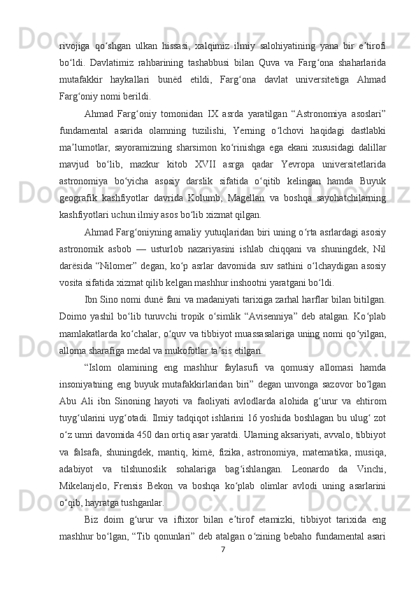 rivojiga   qo shgan   ulkan   hissasi,   xalqimiz   ilmiy   salohiyatining   yana   bir   e tirofiʻ ʼ
bo ldi.   Davlatimiz   rahbarining   tashabbusi   bilan   Quva   va   Farg ona   shaharlarida	
ʻ ʻ
mutafakkir   haykallari   bunëd   etildi,   Farg ona   davlat   universitetiga   Ahmad	
ʻ
Farg oniy nomi berildi.	
ʻ
Ahmad   Farg oniy   tomonidan   IX   asrda   yaratilgan   “Astronomiya   asoslari”	
ʻ
fundamental   asarida   olamning   tuzilishi,   Yerning   o lchovi   haqidagi   dastlabki	
ʻ
ma lumotlar,   sayoramizning   sharsimon   ko rinishga   ega   ekani   xususidagi   dalillar	
ʼ ʻ
mavjud   bo lib,   mazkur   kitob   XVII   asrga   qadar   Yevropa   universitetlarida	
ʻ
astronomiya   bo yicha   asosiy   darslik   sifatida   o qitib   kelingan   hamda   Buyuk	
ʻ ʻ
geografik   kashfiyotlar   davrida   Kolumb,   Magellan   va   boshqa   sayohatchilarning
kashfiyotlari uchun ilmiy asos bo lib xizmat qilgan.	
ʻ
Ahmad Farg oniyning amaliy yutuqlaridan biri uning o rta asrlardagi asosiy	
ʻ ʻ
astronomik   asbob   —   usturlob   nazariyasini   ishlab   chiqqani   va   shuningdek,   Nil
darësida   “Nilomer”   degan,   ko p   asrlar   davomida   suv   sathini   o lchaydigan   asosiy	
ʻ ʻ
vosita sifatida xizmat qilib kelgan mashhur inshootni yaratgani bo ldi.	
ʻ
Ibn Sino nomi dunë fani va madaniyati tarixiga zarhal harflar bilan bitilgan.
Doimo   yashil   bo lib   turuvchi   tropik   o simlik   “Avisenniya”   deb   atalgan.   Ko plab	
ʻ ʻ ʻ
mamlakatlarda ko chalar, o quv va tibbiyot muassasalariga uning nomi qo yilgan,
ʻ ʻ ʻ
alloma sharafiga medal va mukofotlar ta sis etilgan.	
ʼ
“Islom   olamining   eng   mashhur   faylasufi   va   qomusiy   allomasi   hamda
insoniyatning   eng   buyuk   mutafakkirlaridan   biri”   degan   unvonga   sazovor   bo lgan	
ʻ
Abu   Ali   ibn   Sinoning   hayoti   va   faoliyati   avlodlarda   alohida   g urur   va   ehtirom	
ʻ
tuyg ularini uyg otadi. Ilmiy tadqiqot ishlarini 16 yoshida boshlagan bu ulug  zot	
ʻ ʻ ʻ
o z umri davomida 450 dan ortiq asar yaratdi. Ularning aksariyati, avvalo, tibbiyot	
ʻ
va   falsafa,   shuningdek,   mantiq,   kimë,   fizika,   astronomiya,   matematika,   musiqa,
adabiyot   va   tilshunoslik   sohalariga   bag ishlangan.   Leonardo   da   Vinchi,	
ʻ
Mikelanjelo,   Frensis   Bekon   va   boshqa   ko plab   olimlar   avlodi   uning   asarlarini
ʻ
o qib, hayratga tushganlar.	
ʻ
Biz   doim   g urur   va   iftixor   bilan   e tirof   etamizki,   tibbiyot   tarixida   eng	
ʻ ʼ
mashhur bo lgan, “Tib qonunlari” deb atalgan o zining bebaho fundamental  asari	
ʻ ʻ
7