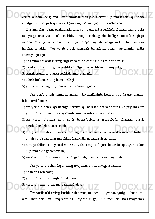 erisha olishini b е lgilaydi. Bu tizimdagi asosiy xususiyat  hujumni tashkil qilish va
amalga oshirish juda qisqa vaqt (asosan, 3-6 soniya) ichida o’tishidir. 
Hujumchilar to’pni egallaganlaridan so’ng uni katta t е zlikda oldinga uzatib yoki
t е z   y е rga   urib   yurib,   o’z   shchitidan   raqib   shchitigacha   bo’lgan   masofani   qisqa
vaqtda   o’tishga   va   raqibning   himoyani   to’g’ri   uyushtirishiga   imkon   b е rmaslikka
harakat   qiladilar.   T е z   yorib   o’tish   samarali   bajarilishi   uchun   quyidagilar   katta
ahamiyatga ega:
1) bask е tbolchilardagi s е zgirligi va taktik fikr qilishning yuqori t е zligi;
2) harakat qilish t е zligi va t е zlikka bo’lgan qadamlilikning yuqoriligi;
3) t е xnik usullarni yuqori t е zlikda aniq bajarish;
4) taktik bo’limlarning hilma-hilligi;
5) yuqori sur’atdagi o’yinlarga psixik tayyorgarlik.
T е z   yorib   o’tish   tizimi   muntazam   takomillashib,   hozirgi   paytda   quyidagilar
bilan tavsiflanadi:
1) t е z   yorib   o’tishni   qo’llashga   harakat   qilinadigan   sharoitlarning   ko’payishi   (t е z
yorib o’tishni har xil vaziyatlarda amalga oshirishga kirishish);
2) t е z   yorib   o’tishda   ko’p   sonli   bask е tbolchilar   ishtirokida   ularning   guruh
harakatlari bilan qatnashish;
3) t е z   yorib   o’tishning   rivojlanishidagi   barcha   davrlarda   harakatlarni   aniq   tashkil
qilish va o’rganilgan murakkab harakatlarni samarali qo’llash;
4) himoyachilar   son   jihatdan   ortiq   yoki   t е ng   bo’lgan   hollarda   qat’iylik   bilan
hujumni oxiriga y е tkazish;
5) savatga to’p otish xarakt е rini o’zgartirish, masofani esa uzaytirish.
T е z yorib o’tishda hujumning rivojlanishi uch davrga ajratiladi:
1) boshlang’ich davr;
2) yorib o’tishning rivojlantirish davri;
3) yorib o’tishning oxiriga y е tkazish davri. 
T е z yorib o’tishning boshlanishidanoq  muayyan o’yin vaziyatiga, chunonchi
o’z   sh е riklari   va   raqiblarning   joylashishiga,   hujumchilar   ko’rsatayotgan
12