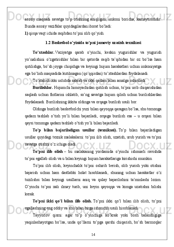 asosiy   maqsadi   savatga   to’p   otishning   aniqligini,   imkoni   boricha,   kamaytirishdir.
Bunda asosiy vazifalar quyidagilardan iborat bo’ladi:
1) qisqa vaqt ichida raqibdan to’pni olib qo’yish.
1.2  Basketbol o’yinida  to’pni  jamoviy  uzatish texnikasi
To’xtashlar.   Vaziyatga   qarab   o’yinchi,   keskin   yugurishlar   va   yugurish
yo’nalishini   o’zgatirishlar   bilan   bir   qatorda   raqib   ta’qibidan   bir   oz   bo’lsa   ham
qutilishga, bo’sh joyga chiqishga va keyingi hujum harakatlari uchun imkoniyatga
ega bo’lish maqsadida kutilmagan (qo’qqisdan) to’xtashlardan foydalanadi.
To’xtalish ikki uslubda sakrab va ikki qadam bilan amalga oshiriladi.
Burilishlar.   Hujumchi himoyachidan qutilish uchun, to’pni urib chiqarishidan
saqlash   uchun   fintlarini   ishlatib,   so’ng   savatga   hujum   qilish   uchun   burilishlardan
foydalanadi. Burilishning ikkita oldinga va orqaga burilish usuli bor.
Oldinga burilish basketbolchi yuzi bilan qayoqqa qaragan bo’lsa, shu tomonga
qadam   tashlab   o’tish   yo’li   bilan   bajariladi,   orqaga   burilish   esa   –   u   orqasi   bilan
qaysi tomonga qadam tashlab o’tish yo’li bilan bajariladi.
To’p   bilan   bajariladigan   usullar   (texnikasi).   To’p   bilan   bajariladigan
usullar quyidagi texnik malakalarni: to’pni ilib olish, uzatish, urub yurish va to’pni
savatga otishni o’z ichiga oladi.
To’pni   ilib   olish   –   bu   malakaning   yordamida   o’yinchi   ishonarli   ravishda
to’pni egallab olish va u bilan keyingi hujum harakatlariga kirishishi mumkin.
To’pni   ilib   olish,   keyinchalik   to’pni   oshirib   berish,   olib   yurish   yoki   otishni
bajarish   uchun   ham   dastlabki   holat   hisoblanadi,   shuning   uchun   harakatlar   o’z
tuzilishsi   bilan   keyingi   usullarni   aniq   va   qulay   bajarilishini   ta’minlashi   lozim.
O’yinchi   to’pni   xali   ilmay   turib,   uni   keyin   qayoqqa   va   kimga   uzatishni   bilishi
kerak.
To’pni   ikki   qo’l   bilan   ilib   olish.   To’pni   ikki   qo’l   bilan   ilib   olish,   to’pni
egallashning eng oddiy va shu bilan birga ishonchli usuli hisoblanadi.
Tayyorlov   qismi:   agar   to’p   o’yinchiga   ko’krak   yoki   bosh   balandligiga
yaqinlashayotgan   bo’lsa,   unda   qo’llarni   to’pga   qarshi   chiqarish,   bo’sh   barmoqlar
14