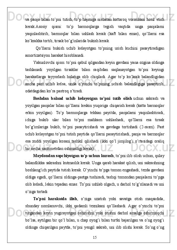 va   panja   bilan   to’pni   tutish,   to’p   hajmiga   nisbatan   kattaroq   voronkani   hosil   etish
kerak.Asosiy   qismi:   to’p   barmoqlarga   tegish   vaqtida   unga   panjalarni
yaqinlashtirib,   barmoqlar   bilan   ushlash   kerak   (kaft   bilan   emas),   qo’llarni   esa
ko’krakka tortib, tirsak bo’g’inlarida bukish kerak.
  Qo’llarni   bukish   uchib   kelayotgan   to’pning   urish   kuchini   pasaytiradigan
amortizatsiyon harakat hisoblanadi.
Yakunlovchi qism: to’pni qabul qilgandan keyin gavdani yana ozgina oldinga
tashlanadi:   yoyilgan   tirsaklar   bilan   raqibdan   saqlanayotgan   to’pni   keyingi
harakatlarga   tayyorlash   holatiga   olib   chiqiladi.   Agar   to’p   ko’krak   balandligidan
ancha   past   uchib   kelsa,   unda   o’yinchi   to’pining   uchish   balandligiga   pasaytirib,
odatdagidan ko’ra pastroq o’tiradi. 
Boshdan   baland   uchib   kelayotgan   to’pni   tutib   olish   uchun   sakrash   va
yoyilgan panjalar bilan qo’llarni keskin yuqoriga chiqarish kerak (katta barmoqlar
erkin   yoyilgan).   To’p   barmoqlarga   tekkan   payitda,   panjalarni   yaqinlashtiradi,
ichiga   bukib   ular   bilan   to’pni   mahkam   ushlashadi,   qo’llarni   esa   tirsak
bo’g’imlariga   bukib,   to’pni   pasaytirishadi   va   gavdaga   tortishadi   (2-rasm).   Past
uchib kelayotgan to’pni tutish paytida qo’llarni pasaytirishadi, panja va barmoqlar
esa   xuddi   yoyilgan   kosani   tashkil   qilishadi   (ikki   qo’l   jimjilog’i   o’rtasidagi   oraliq
bir necha santimetrdan oshmasligi kerak).
Maydondan sapchiyotgan to’p   uchun kurash , to’pni ilib olish uchun, qulay
balandlikka sakrashni kutmaslik kerak. Unga qarab harakat qilish, uni sakrashning
boshlang’ich paytida tutish kerak. O’yinchi to’pga tomon engashadi, tezda gavdani
oldiga egadi, qo’llarni oldinga-pastga tushiradi, tashqi tomondan panjalarni to’pga
olib keladi, lekin tepadan emas. To’pni ushlab olgach, u darhol to’g’rilanadi va uni
o’ziga tortadi
To’pni   harakatda   ilish ,   o’ziga   uzatish   yoki   savatga   otish   maqsadida,
shunday   nomlanuvchi,   ikki   qadamli   texnikani   qo’llashadi.   Agar   o’yinchi   to’pni
tutgandan   keyin   yugirayotgan   oshirishni   yoki   otishni   darhol   amalga   oshirmoqchi
bo’lsa, aytilgan bir qo’l bilan, u chap oyog’i bilan turtki bajarilgan va o’ng oyog’i
oldinga chiqarilgan paytda, to’pni yengil sakrab, uni ilib olishi  kerak. So’ng o’ng
15