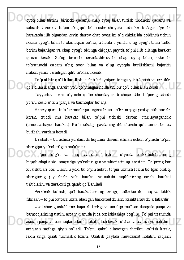 oyoq   bilan   turtish   (birinchi   qadam),   chap   oyoq   bilan   turtish   (ikkinchi   qadam)   va
sakrash davomida to’pni o’ng qo’l bilan oshirishi yoki otishi kerak. Agar o’yinchi
harakatda ilib olgandan keyin darrov chap oyog’ini o’q chizig’ida qoldirish uchun
ikkala oyog’i bilan to’xtamoqchi bo’lsa, u holda o’yinchi o’ng oyog’i bilan turtki
berish bajarilgan va chap oyog’i oldinga chiqqan paytda to’pni ilib olishga harakat
qilishi   kerak.   So’ng   birinchi   sekinlashtiruvchi   chap   oyoq   bilan,   ikkinchi
to’xtatuvchi   qadam   o’ng   oyoq   bilan   va   o’ng   oyoqda   burilishlarni   bajarish
imkoniyatini beradigan qilib to’xtash kerak  
To’pni bir qo’l bilan ilish : uchib kelayotgan to’pga yetib borish va uni ikki
qo’l bilan ilishga sharoit, yo’l qo’ymagan holda uni bir qo’l bilan ilish kerak.
Tayyorlov   qismi:   o’yinchi   qo’lni   shunday   qilib   chiqaradiki,   to’pning   uchish
yo’ini kesib o’tsin (panja va barmoqlar bo’sh).
Asosiy qism: to’p barmoqlarga tegishi bilan qo’lni orqaga-pastga olib borishi
kerak,   xuddi   shu   harakat   bilan   to’pni   uchishi   davom   ettirilayotgandek
(amortizatsiyon   harakat).   Bu   harakatga   gavdaning   ilib   oluvchi   qo’l   tomon   bir   oz
burilishi yordam beradi.
Uzatish   – bu uchish yordamida hujumni davom ettirish uchun o’yinchi to’pni
sherigiga yo’naltirilgan malakadir.
To’pni   to’g’ri   va   aniq   uzatishni   bilish   –   o’yinda   basketbolchilarning
birgalikdagi  aniq, maqsadga  yo’naltirilgan xarakterlarining asosidir. To’pning har
xil uslublari bor. Ularni u yoki bu o’yin holati, to’pni uzatish lozim bo’lgan oraliq,
sherigining   joylashishi   yoki   harakat   yo’nalishi   raqiblarining   qarshi   harakat
uslublarini va xarakteriga qarab qo’llaniladi.
Pereferik   ko’rish,   qo’l   harakatlarining   tezligi,   tadbirkorlik,   aniq   va   taktik
fikrlash – to’pni xatosiz uzata oladigan basketbolchilarni xarakterlovchi sifatlardir.
Uzatishning uslublarini  bajarish tezligi va aniqligi ma’lum  darajada panja va
barmoqlarining usulni asosiy qismida juda tez ishlashiga bog’liq. To’pni uzatishda
asosan panja va barmoqlar bilan harakat qilish kerak, o’shanda uzatish yo’nalishini
aniqlash   raqibga   qiyin   bo’ladi.   To’pni   qabul   qilayotgan   sherikni   ko’rish   kerak,
lekin   unga   qarab   turmaslik   lozim.   Uzatish   paytida   muvozanat   holatini   saqlash
16